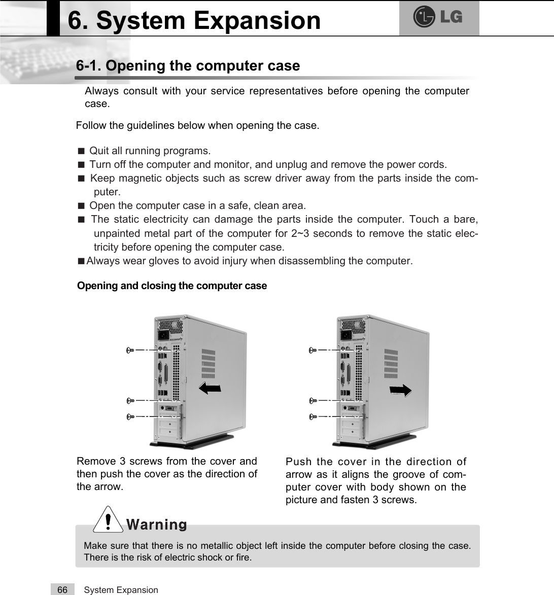 System Expansion666-1. Opening the computer caseAlways consult with your service representatives before opening the computercase.Follow the guidelines below when opening the case.Opening and closing the computer caseãQuit all running programs.ãTurn off the computer and monitor, and unplug and remove the power cords.ãKeep magnetic objects such as screw driver away from the parts inside the com-puter.ãOpen the computer case in a safe, clean area.ãThe static electricity can damage the parts inside the computer. Touch a bare,unpainted metal part of the computer for 2~3 seconds to remove the static elec-tricity before opening the computer case.ãAlways wear gloves to avoid injury when disassembling the computer.Make sure that there is no metallic object left inside the computer before closing the case.There is the risk of electric shock or fire.6. System ExpansionRemove 3 screws from the cover andthen push the cover as the direction ofthe arrow.Push the cover in the direction ofarrow as it aligns the groove of com-puter cover with body shown on thepicture and fasten 3 screws.
