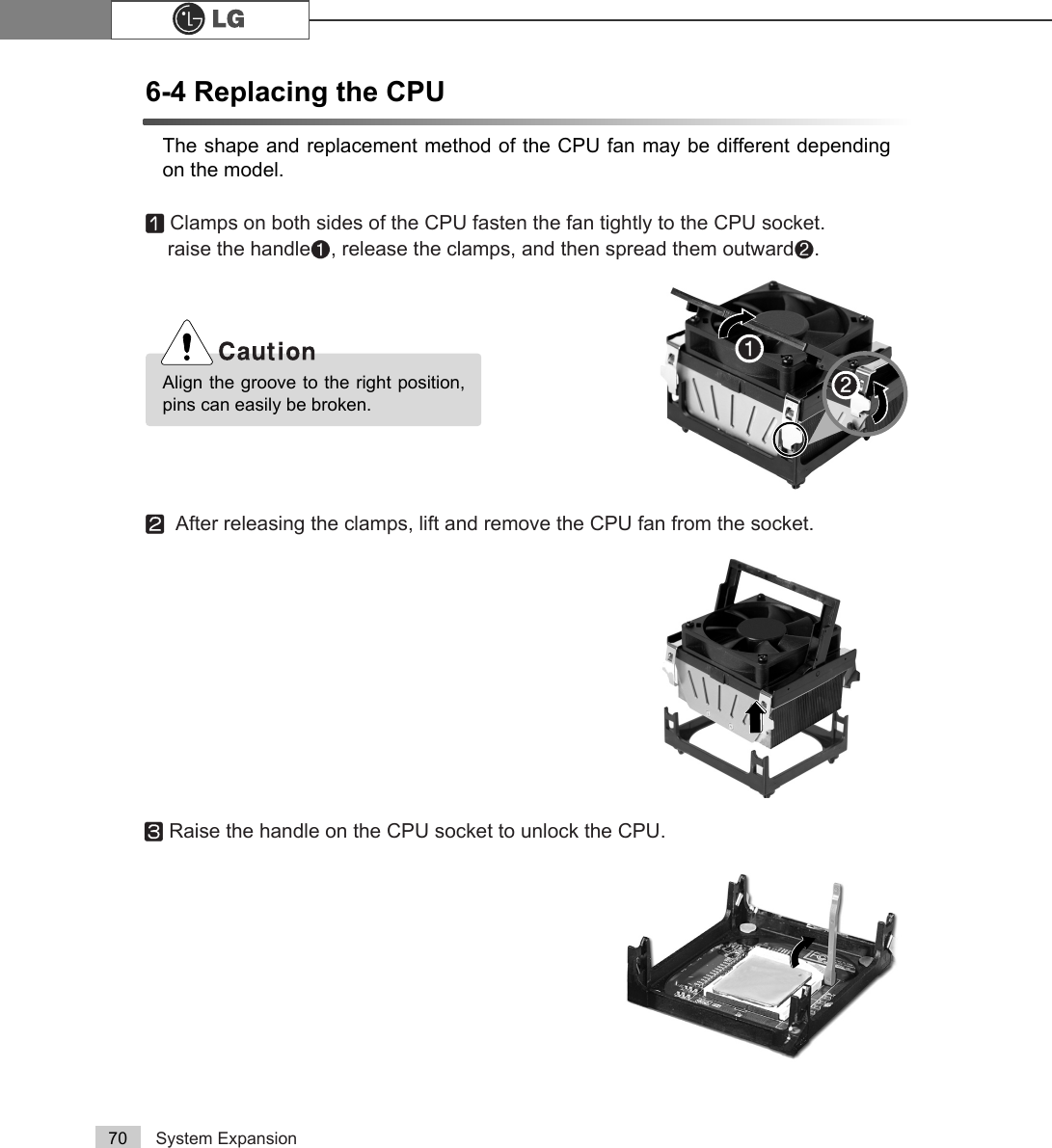System Expansion706-4 Replacing the CPUThe shape and replacement method of the CPU fan may be different dependingon the model.ⓞClamps on both sides of the CPU fasten the fan tightly to the CPU socket. raise the handle℘, release the clamps, and then spread them outwardℙ.ⓟAfter releasing the clamps, lift and remove the CPU fan from the socket.ⓠRaise the handle on the CPU socket to unlock the CPU.Align the groove to the right position,pins can easily be broken. ℙ℘