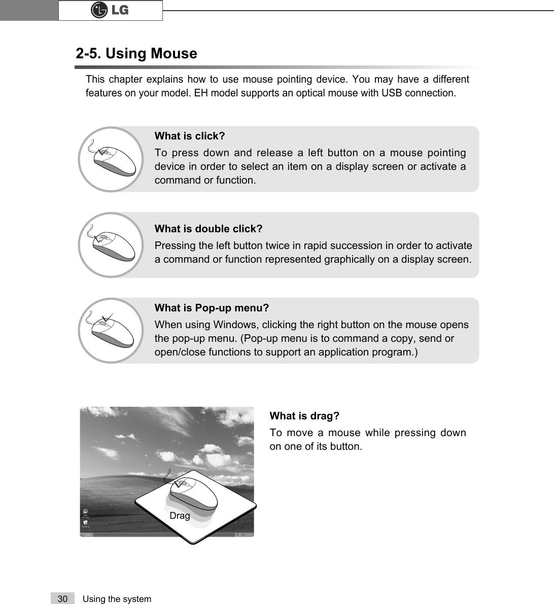 30 Using the systemThis chapter explains how to use mouse pointing device. You may have a differentfeatures on your model. EH model supports an optical mouse with USB connection.What is drag?To move a mouse while pressing downon one of its button.DragWhat is double click? Pressing the left button twice in rapid succession in order to activatea command or function represented graphically on a display screen.What is Pop-up menu? When using Windows, clicking the right button on the mouse opensthe pop-up menu. (Pop-up menu is to command a copy, send oropen/close functions to support an application program.)What is click?To press down and release a left button on a mouse pointingdevice in order to select an item on a display screen or activate acommand or function.2-5. Using Mouse