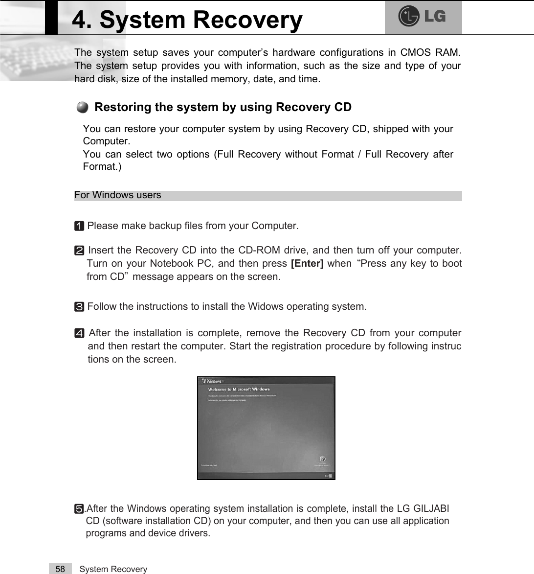 System Recovery58The system setup saves your computer’s hardware configurations in CMOS RAM.The system setup provides you with information, such as the size and type of yourhard disk, size of the installed memory, date, and time.4. System RecoveryⓞPlease make backup files from your Computer.ⓟInsert the Recovery CD into the CD-ROM drive, and then turn off your computer.Turn on your Notebook PC, and then press [Enter] when ²Press any key to bootfrom CD³message appears on the screen.ⓠFollow the instructions to install the Widows operating system.ⓡAfter the installation is complete, remove the Recovery CD from your computerand then restart the computer. Start the registration procedure by following instructions on the screen.ⓢ.After the Windows operating system installation is complete, install the LG GILJABICD (software installation CD) on your computer, and then you can use all applicationprograms and device drivers. You can restore your computer system by using Recovery CD, shipped with yourComputer.You can select two options (Full Recovery without Format / Full Recovery afterFormat.) Restoring the system by using Recovery CDFor Windows users