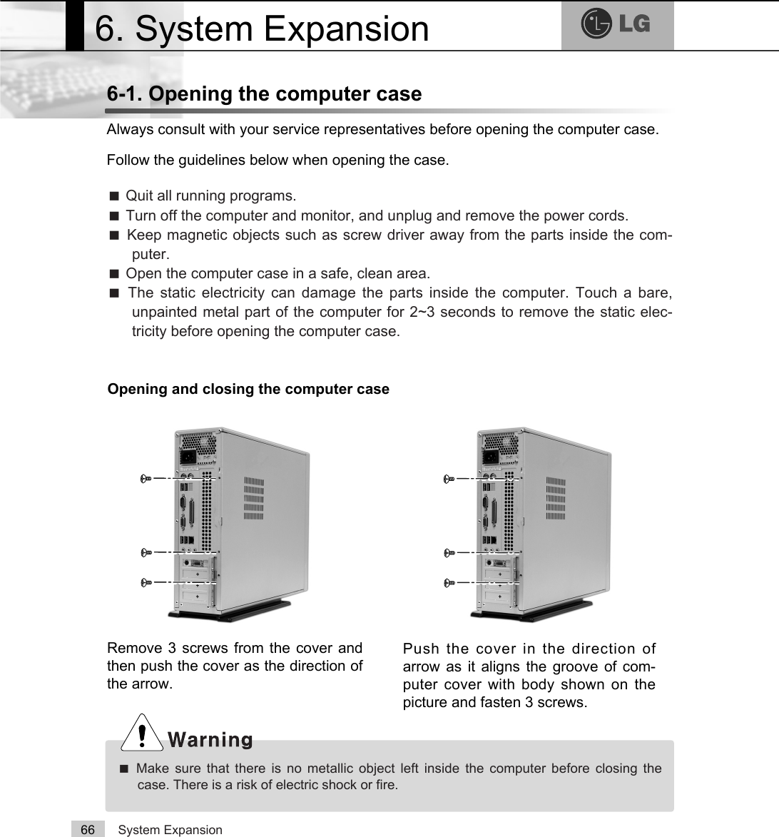System Expansion666-1. Opening the computer caseAlways consult with your service representatives before opening the computer case.Follow the guidelines below when opening the case.ãQuit all running programs.ãTurn off the computer and monitor, and unplug and remove the power cords.ãKeep magnetic objects such as screw driver away from the parts inside the com-puter.ãOpen the computer case in a safe, clean area.ãThe static electricity can damage the parts inside the computer. Touch a bare,unpainted metal part of the computer for 2~3 seconds to remove the static elec-tricity before opening the computer case.ãMake sure that there is no metallic object left inside the computer before closing thecase. There is a risk of electric shock or fire.6. System ExpansionOpening and closing the computer caseRemove 3 screws from the cover andthen push the cover as the direction ofthe arrow.Push the cover in the direction ofarrow as it aligns the groove of com-puter cover with body shown on thepicture and fasten 3 screws.