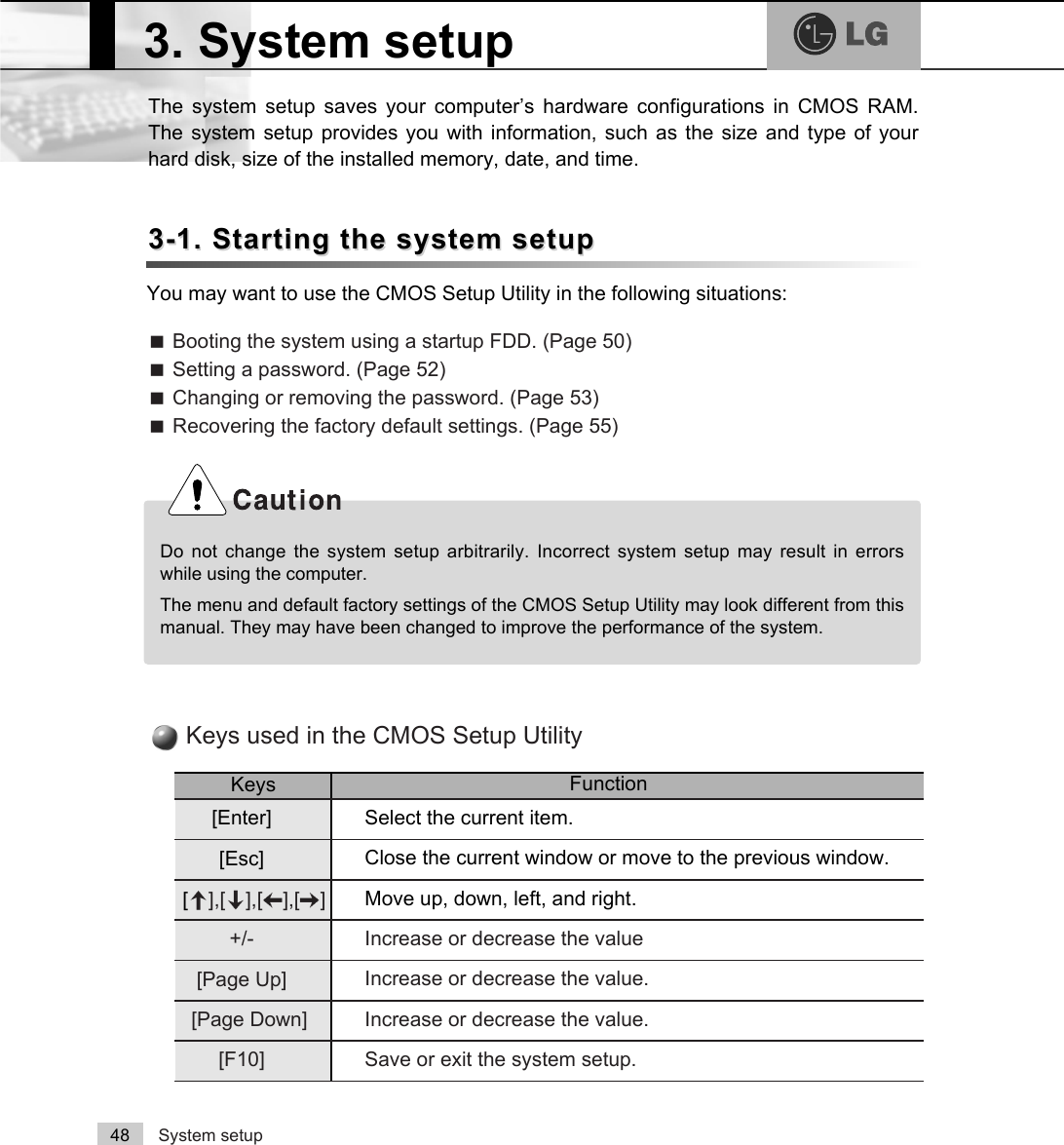 System setup48The system setup saves your computer’s hardware configurations in CMOS RAM.The system setup provides you with information, such as the size and type of yourhard disk, size of the installed memory, date, and time.3-1. Starting the system setup3-1. Starting the system setupYou may want to use the CMOS Setup Utility in the following situations:ãBooting the system using a startup FDD. (Page 50)ãSetting a password. (Page 52)ãChanging or removing the password. (Page 53)ãRecovering the factory default settings. (Page 55)Do not change the system setup arbitrarily. Incorrect system setup may result in errorswhile using the computer.The menu and default factory settings of the CMOS Setup Utility may look different from thismanual. They may have been changed to improve the performance of the system.3. System setupKeys FunctionSelect the current item.[Enter]Close the current window or move to the previous window.[Esc]Move up, down, left, and right.[Ⓑ],[Ⓒ],[⒵],[Ⓐ]Increase or decrease the valueIncrease or decrease the value.Increase or decrease the value.Save or exit the system setup.+/-[Page Up][Page Down][F10]Keys used in the CMOS Setup Utility