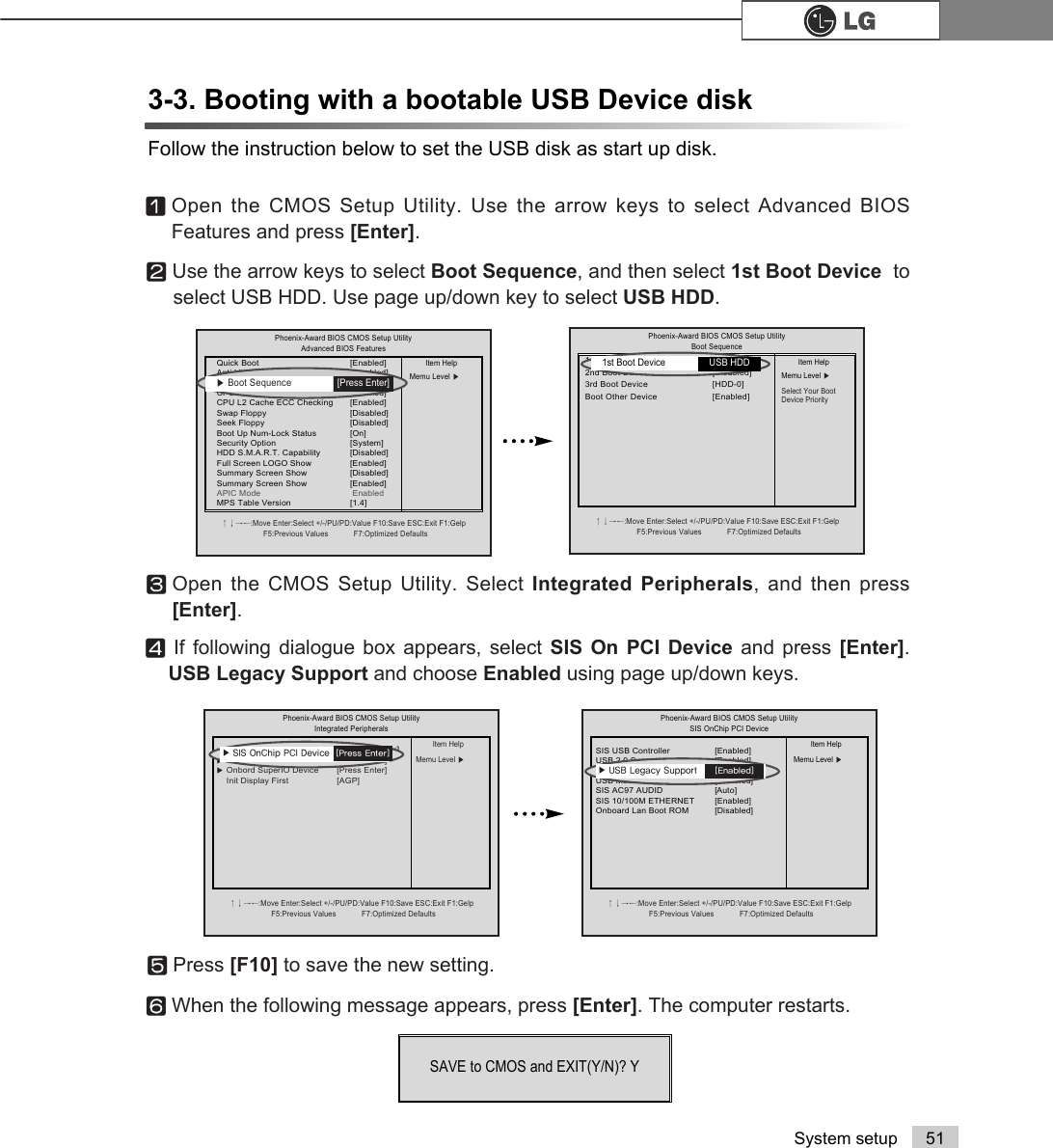51System setup3-3. Booting with a bootable USB Device diskFollow the instruction below to set the USB disk as start up disk.ⓞOpen the CMOS Setup Utility. Use the arrow keys to select Advanced BIOSFeatures and press [Enter].ⓟUse the arrow keys to select Boot Sequence, and then select 1st Boot Device  toselect USB HDD. Use page up/down key to select USB HDD.ⓠOpen the CMOS Setup Utility. Select Integrated Peripherals, and then press[Enter].ⓡIf following dialogue box appears, select SIS On PCI Device and press [Enter].USB Legacy Support and choose Enabled using page up/down keys.Phoenix-Award BIOS CMOS Setup UtilityAdvanced BIOS Featuresêëèé:Move Enter:Select +/-/PU/PD:Value F10:Save ESC:Exit F1:GelpF5:Previous Values            F7:Optimized DefaultsQuick Boot  [Enabled]Anti-Virus Protection [Disabled]Boot Sequence [Press Enter]CPU L1&amp;L2 Cache [Enabled]CPU L2 Cache ECC Checking [Enabled]Swap Floppy  [Disabled]Seek Floppy  [Disabled]Boot Up Num-Lock Status [On]Security Option [System]HDD S.M.A.R.T. Capability  [Disabled]Full Screen LOGO Show [Enabled]Summary Screen Show [Disabled]Summary Screen Show [Enabled]APIC Mode EnabledMPS Table Version  [1.4]Item HelpMemu Level ĚPhoenix-Award BIOS CMOS Setup UtilityBoot Sequenceêëèé:Move Enter:Select +/-/PU/PD:Value F10:Save ESC:Exit F1:GelpF5:Previous Values            F7:Optimized Defaults1st Boot Device  [Enabled]2nd Boot Device [Disabled] 3rd Boot Device [HDD-0]Boot Other Device [Enabled]Item HelpMemu Level ĚSelect Your Boot Device Priority1st Boot Device  USB HDDĚBoot Sequence  [Press Enter]Phoenix-Award BIOS CMOS Setup UtilityIntegrated Peripheralsêëèé:Move Enter:Select +/-/PU/PD:Value F10:Save ESC:Exit F1:GelpF5:Previous Values            F7:Optimized DefaultsĚSIS OnChip IDE Device [Press Enter]ĚSIS OnChip PCI Device [Press Enter]ĚOnbord SuperIO Device [Press Enter]Init Display First [AGP]Item HelpMemu Level ĚĚ 6,62Q&amp;KLS3&amp;,&apos;HYLFH&gt;3UHVV(QWHU@ⓢPress [F10] to save the new setting.ⓣWhen the following message appears, press [Enter]. The computer restarts.SAVE to CMOS and EXIT(Y/N)? Y Phoenix-Award BIOS CMOS Setup UtilitySIS OnChip PCI Deviceêëèé:Move Enter:Select +/-/PU/PD:Value F10:Save ESC:Exit F1:GelpF5:Previous Values            F7:Optimized DefaultsSIS USB Controller  [Enabled]USB 2.0 Supports [Enabled]USB Legacy Support [Disabled]USB Mouse Support [Disabled]SIS AC97 AUDID [Auto]SIS 10/100M ETHERNET [Enabled]Onboard Lan Boot ROM [Disabled]Item HelpMemu Level ĚĚ 86%/HJDF\6XSSRUW&gt;(QDEOHG@