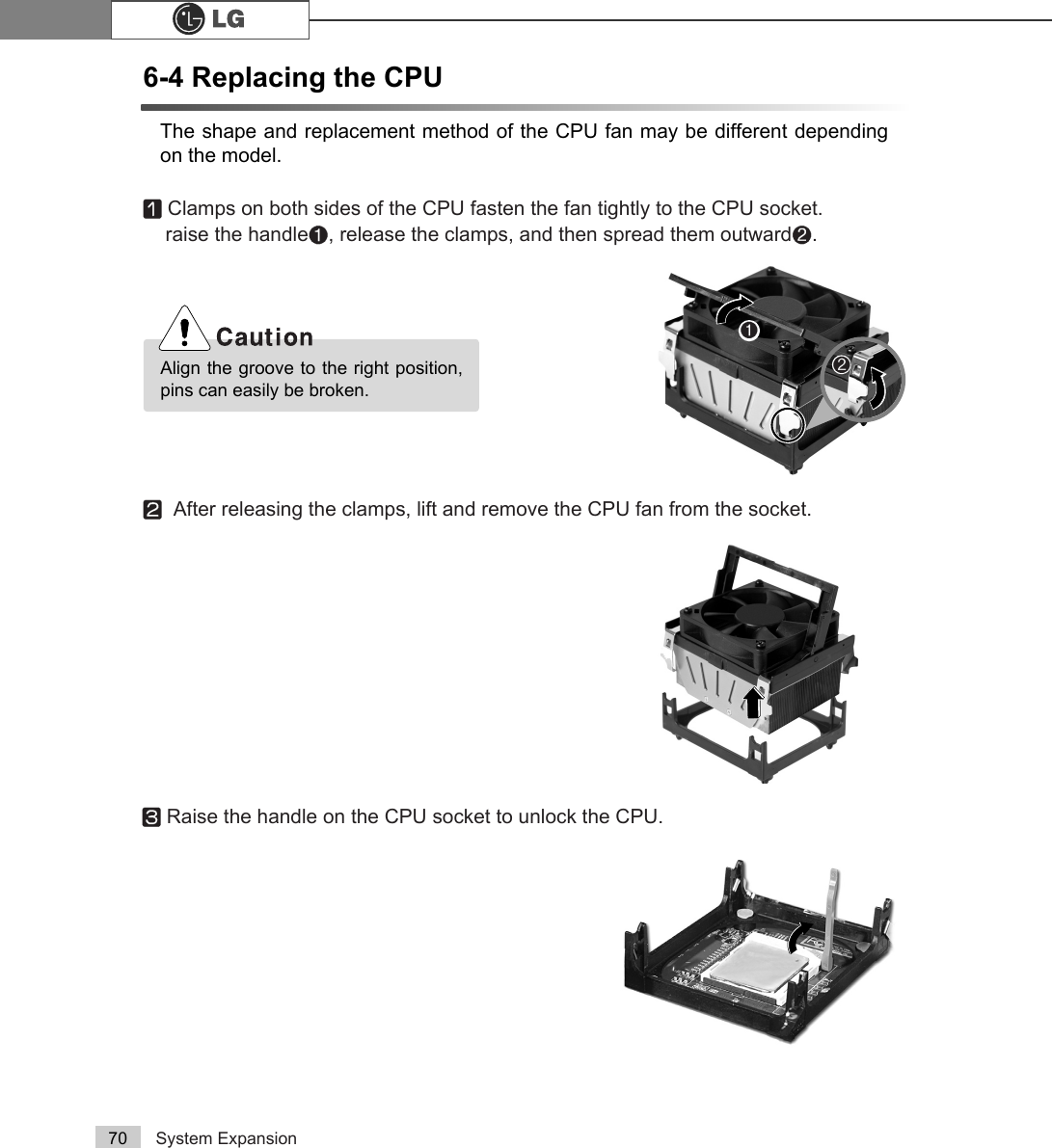 System Expansion706-4 Replacing the CPUThe shape and replacement method of the CPU fan may be different dependingon the model.ⓞClamps on both sides of the CPU fasten the fan tightly to the CPU socket. raise the handle℘, release the clamps, and then spread them outwardℙ.ⓟAfter releasing the clamps, lift and remove the CPU fan from the socket.ⓠRaise the handle on the CPU socket to unlock the CPU.℘ℙAlign the groove to the right position,pins can easily be broken.