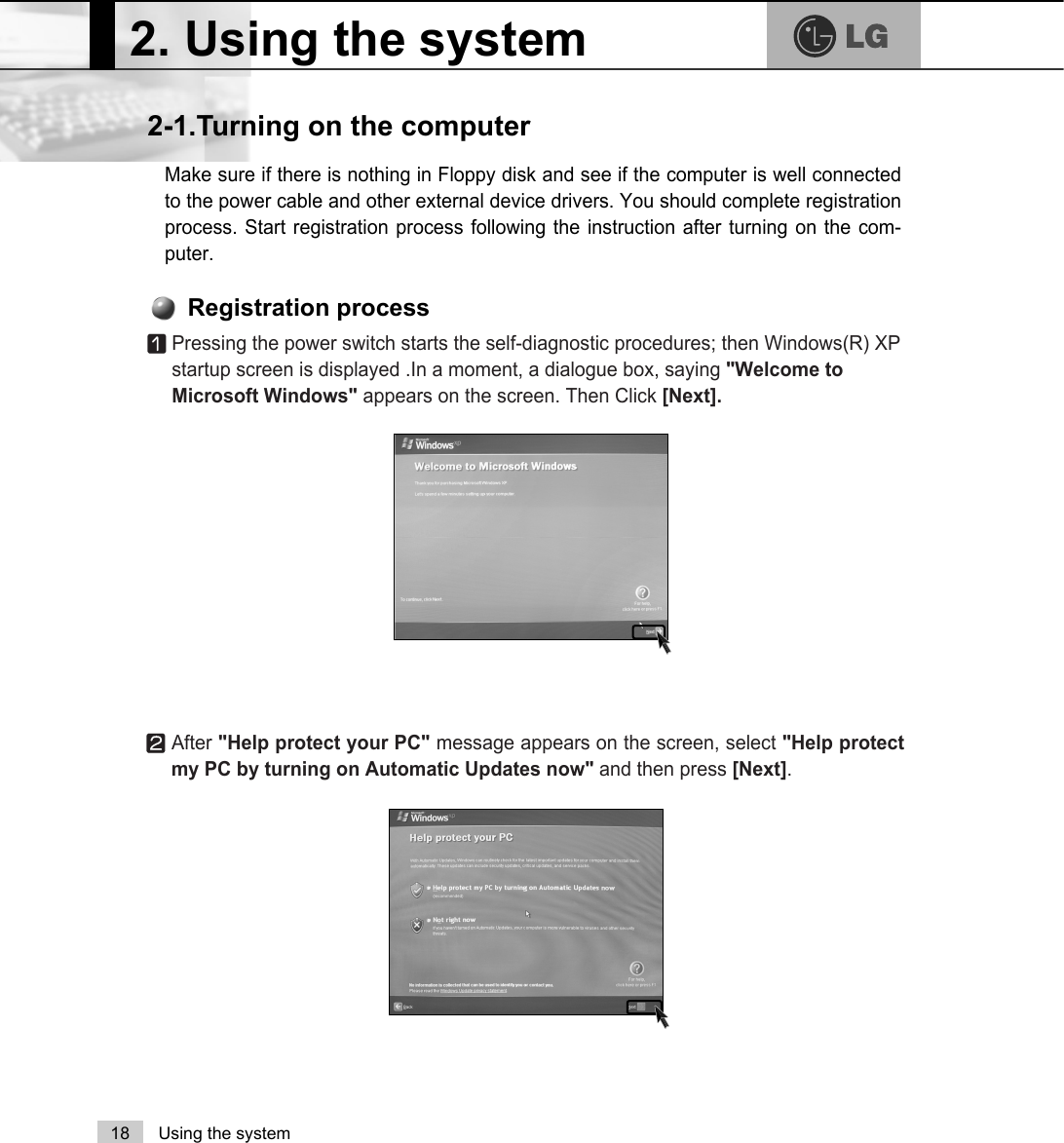 2. Using the system18 Using the systemMake sure if there is nothing in Floppy disk and see if the computer is well connectedto the power cable and other external device drivers. You should complete registrationprocess. Start registration process following the instruction after turning on the com-puter.2-1.Turning on the computerⓞPressing the power switch starts the self-diagnostic procedures; then Windows(R) XPstartup screen is displayed .In a moment, a dialogue box, saying &quot;Welcome toMicrosoft Windows&quot; appears on the screen. Then Click [Next].Registration processⓟAfter &quot;Help protect your PC&quot; message appears on the screen, select &quot;Help protectmy PC by turning on Automatic Updates now&quot; and then press [Next]. 