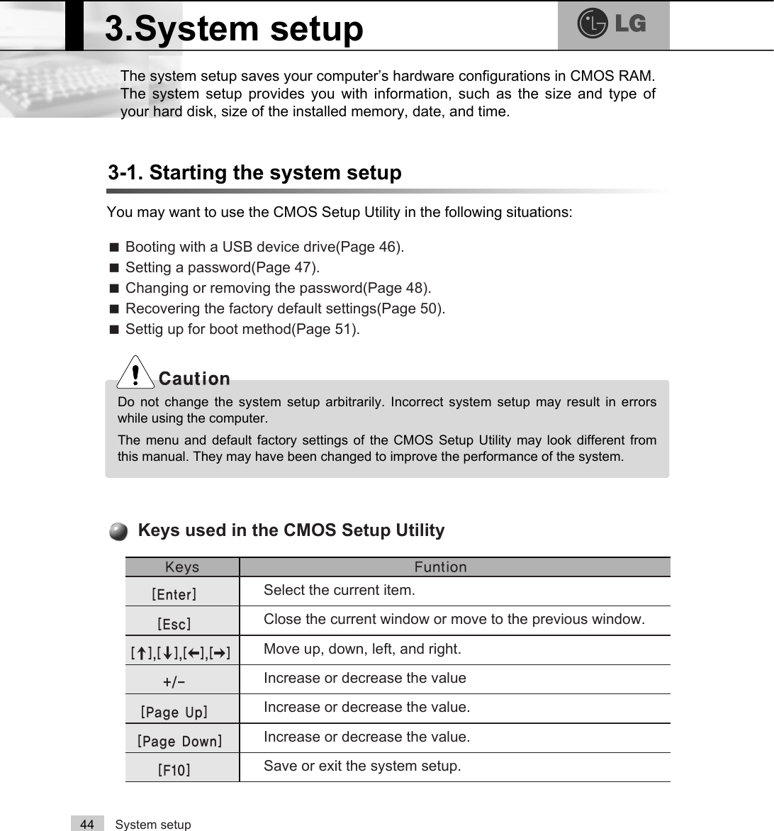 System setup44The system setup saves your computer’s hardware configurations in CMOS RAM.The system setup provides you with information, such as the size and type ofyour hard disk, size of the installed memory, date, and time.3-1. Starting the system setupYou may want to use the CMOS Setup Utility in the following situations:ãBooting with a USB device drive(Page 46).ãSetting a password(Page 47).ãChanging or removing the password(Page 48).ãRecovering the factory default settings(Page 50).ãSettig up for boot method(Page 51)..H\V )XQWLRQSelect the current item.&gt;(QWHU@Close the current window or move to the previous window.&gt;(VF@Move up, down, left, and right.&gt;Ⓑ@&gt;Ⓒ@&gt;⒵@&gt;Ⓐ@Increase or decrease the valueIncrease or decrease the value.Increase or decrease the value.Save or exit the system setup.&gt;3DJH8S@&gt;3DJH&apos;RZQ@&gt;)@Keys used in the CMOS Setup Utility3.System setupDo not change the system setup arbitrarily. Incorrect system setup may result in errorswhile using the computer.The menu and default factory settings of the CMOS Setup Utility may look different fromthis manual. They may have been changed to improve the performance of the system.