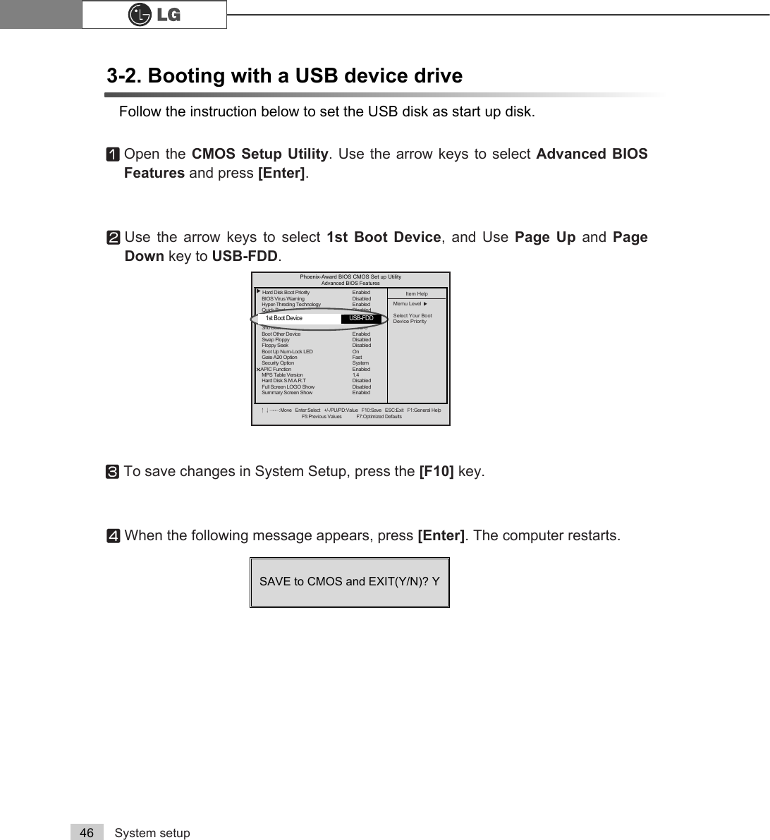 System setup463-2. Booting with a USB device driveFollow the instruction below to set the USB disk as start up disk.ⓞOpen the CMOS Setup Utility. Use the arrow keys to select Advanced BIOSFeatures and press [Enter].ⓟUse the arrow keys to select 1st Boot Device, and Use Page Up and  PageDown key to USB-FDD.ⓠTo save changes in System Setup, press the [F10] key.ⓡWhen the following message appears, press [Enter]. The computer restarts.SAVE to CMOS and EXIT(Y/N)? Y Phoenix-Award BIOS CMOS Set up UtilityAdvanced BIOS Featuresêëèé:Move   Enter:Select   +/-/PU/PD:Value   F10:Save   ESC:Exit   F1:General HelpF5:Previous Values            F7:Optimized DefaultsĚHard Disk Boot Priority Enabled BIOS Virus WarningDisabledHyper-Threding Technology EnabledQuick Boot Disabled 1st Boot Device CDROM2nd Boot Device Floppy3nd Boot Device HDD-0Boot Other Device EnabledSwap Floppy DisabledFloppy Seek DisabledBoot Up Num-Lock LED OnGate A20 Option FastSecurity Option SystemÁÁAPIC Function EnabledMPS Table Version 1.4Hard Disk S.M.A.R.T DisabledFull Screen LOGO Show DisabledSummary Screen Show EnabledItem HelpMemu Level ĚSelect Your Boot Device Priority1st Boot Device   USB-FDD