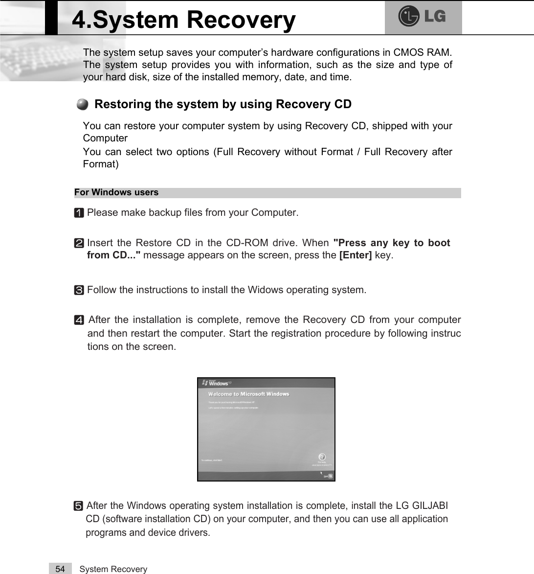 System Recovery54The system setup saves your computer’s hardware configurations in CMOS RAM.The system setup provides you with information, such as the size and type ofyour hard disk, size of the installed memory, date, and time.4.System RecoveryⓢAfter the Windows operating system installation is complete, install the LG GILJABICD (software installation CD) on your computer, and then you can use all applicationprograms and device drivers. You can restore your computer system by using Recovery CD, shipped with yourComputerYou can select two options (Full Recovery without Format / Full Recovery afterFormat) Restoring the system by using Recovery CDFor Windows usersⓞPlease make backup files from your Computer.ⓟInsert the Restore CD in the CD-ROM drive. When &quot;Press any key to bootfrom CD...&quot; message appears on the screen, press the [Enter] key. ⓠFollow the instructions to install the Widows operating system.ⓡAfter the installation is complete, remove the Recovery CD from your computerand then restart the computer. Start the registration procedure by following instructions on the screen.
