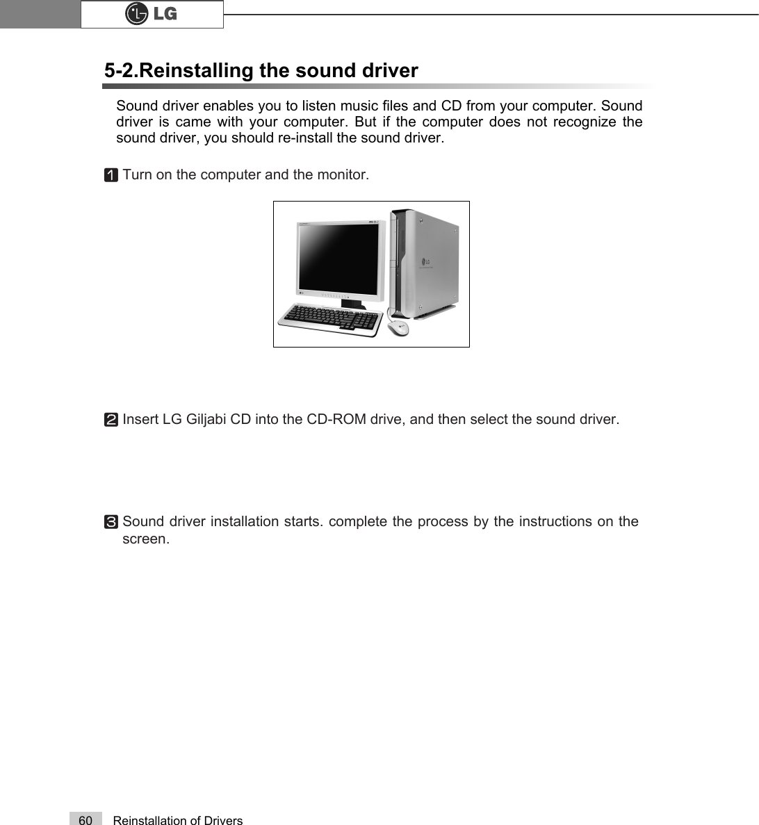 60 Reinstallation of DriversSound driver enables you to listen music files and CD from your computer. Sounddriver is came with your computer. But if the computer does not recognize thesound driver, you should re-install the sound driver.5-2.Reinstalling the sound driverⓞTurn on the computer and the monitor.ⓟInsert LG Giljabi CD into the CD-ROM drive, and then select the sound driver.ⓠSound driver installation starts. complete the process by the instructions on thescreen.