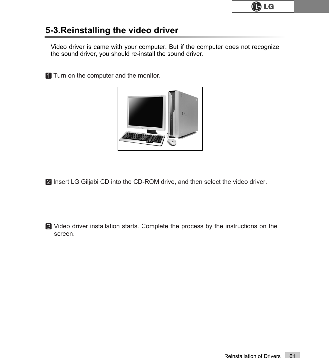 61Reinstallation of DriversVideo driver is came with your computer. But if the computer does not recognizethe sound driver, you should re-install the sound driver.5-3.Reinstalling the video driverⓞTurn on the computer and the monitor.ⓟInsert LG Giljabi CD into the CD-ROM drive, and then select the video driver.ⓠVideo driver installation starts. Complete the process by the instructions on thescreen.