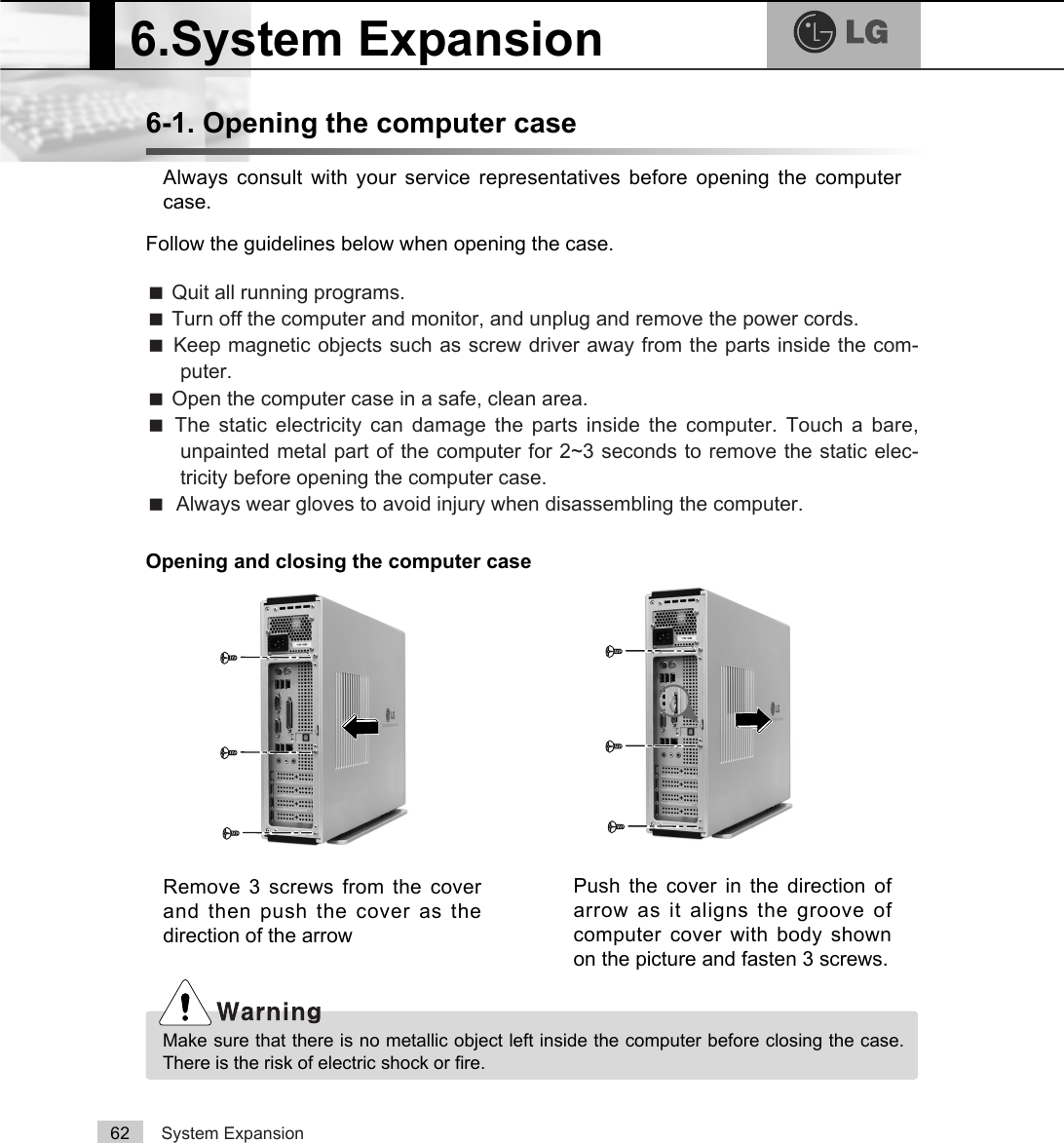 System Expansion626-1. Opening the computer caseAlways consult with your service representatives before opening the computercase.Follow the guidelines below when opening the case.Opening and closing the computer caseãQuit all running programs.ãTurn off the computer and monitor, and unplug and remove the power cords.ãKeep magnetic objects such as screw driver away from the parts inside the com-puter.ãOpen the computer case in a safe, clean area.ãThe static electricity can damage the parts inside the computer. Touch a bare,unpainted metal part of the computer for 2~3 seconds to remove the static elec-tricity before opening the computer case.ãAlways wear gloves to avoid injury when disassembling the computer.6.System ExpansionMake sure that there is no metallic object left inside the computer before closing the case.There is the risk of electric shock or fire.Remove 3 screws from the coverand then push the cover as thedirection of the arrowPush the cover in the direction ofarrow as it aligns the groove ofcomputer cover with body shownon the picture and fasten 3 screws.