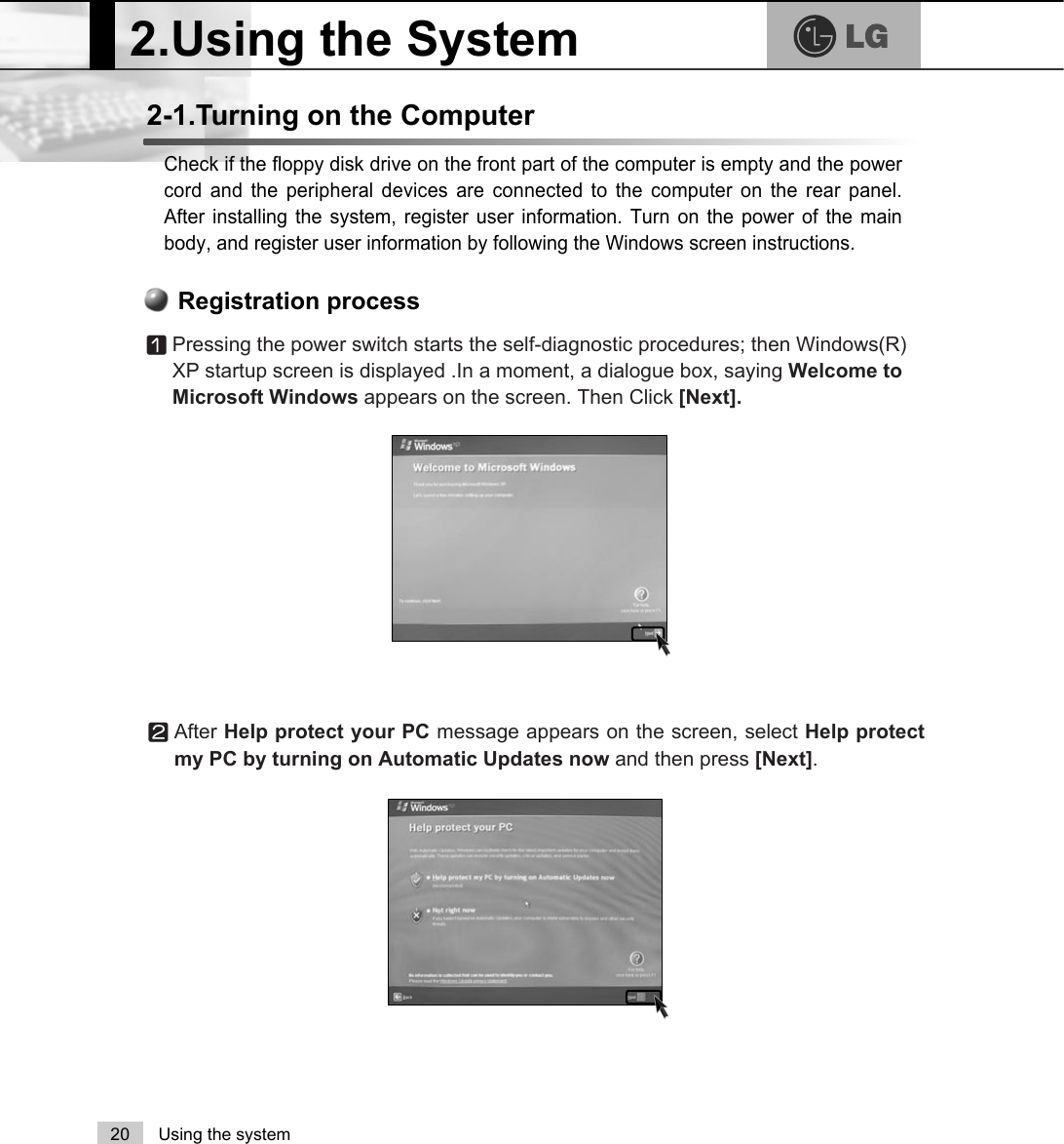 2.Using the System20 Using the systemCheck if the floppy disk drive on the front part of the computer is empty and the powercord and the peripheral devices are connected to the computer on the rear panel.After installing the system, register user information. Turn on the power of the mainbody, and register user information by following the Windows screen instructions.2-1.Turning on the ComputerⓞPressing the power switch starts the self-diagnostic procedures; then Windows(R)XP startup screen is displayed .In a moment, a dialogue box, saying Welcome toMicrosoft Windows appears on the screen. Then Click [Next].Registration processⓟAfter Help protect your PC message appears on the screen, select Help protectmy PC by turning on Automatic Updates now and then press [Next]. 
