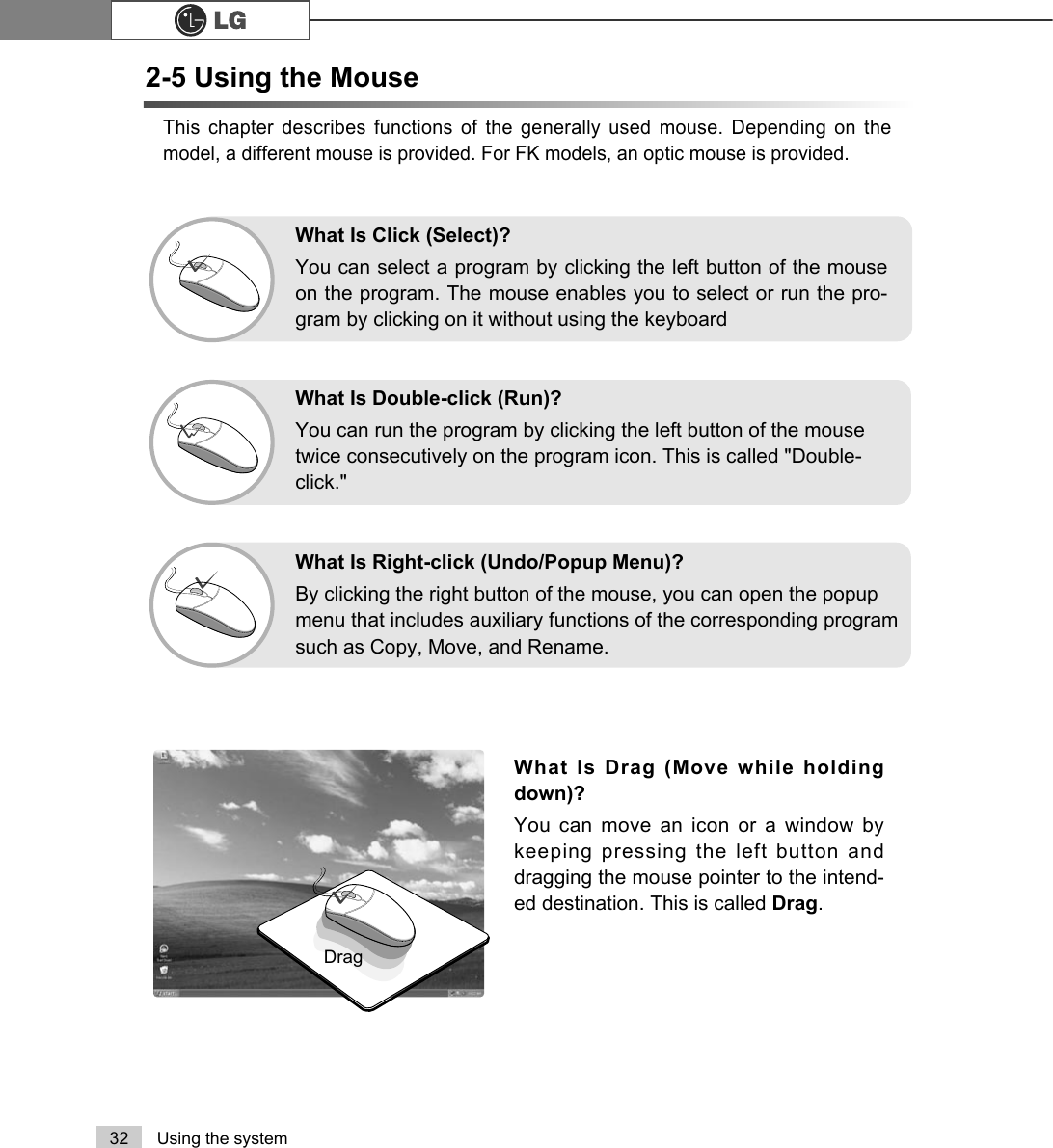 32 Using the systemThis chapter describes functions of the generally used mouse. Depending on themodel, a different mouse is provided. For FK models, an optic mouse is provided.What Is Drag (Move while holdingdown)? You can move an icon or a window bykeeping pressing the left button anddragging the mouse pointer to the intend-ed destination. This is called Drag. DragWhat Is Double-click (Run)?You can run the program by clicking the left button of the mousetwice consecutively on the program icon. This is called &quot;Double-click.&quot; What Is Right-click (Undo/Popup Menu)?By clicking the right button of the mouse, you can open the popupmenu that includes auxiliary functions of the corresponding programsuch as Copy, Move, and Rename.What Is Click (Select)?You can select a program by clicking the left button of the mouseon the program. The mouse enables you to select or run the pro-gram by clicking on it without using the keyboard2-5 Using the Mouse