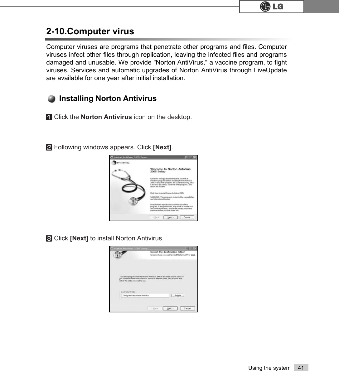 41Using the systemComputer viruses are programs that penetrate other programs and files. Computerviruses infect other files through replication, leaving the infected files and programsdamaged and unusable. We provide &quot;Norton AntiVirus,&quot; a vaccine program, to fightviruses. Services and automatic upgrades of Norton AntiVirus through LiveUpdateare available for one year after initial installation. 2-10.Computer virusⓞClick the Norton Antivirus icon on the desktop.ⓟFollowing windows appears. Click [Next]. ⓠClick [Next] to install Norton Antivirus.Installing Norton Antivirus