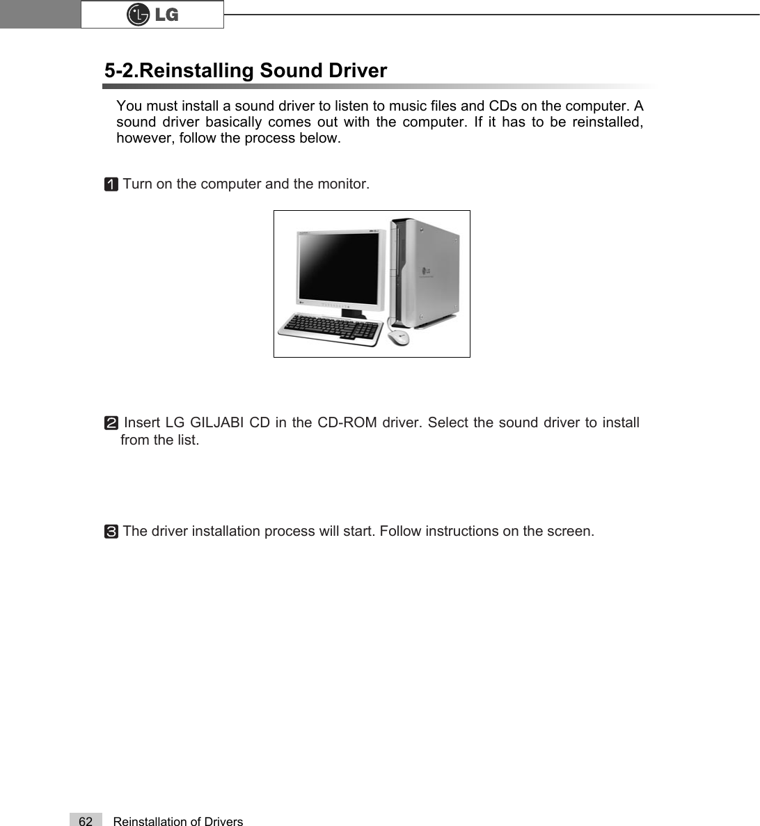 62 Reinstallation of DriversYou must install a sound driver to listen to music files and CDs on the computer. Asound driver basically comes out with the computer. If it has to be reinstalled,however, follow the process below.5-2.Reinstalling Sound DriverⓞTurn on the computer and the monitor.ⓟInsert LG GILJABI CD in the CD-ROM driver. Select the sound driver to installfrom the list.ⓠThe driver installation process will start. Follow instructions on the screen.