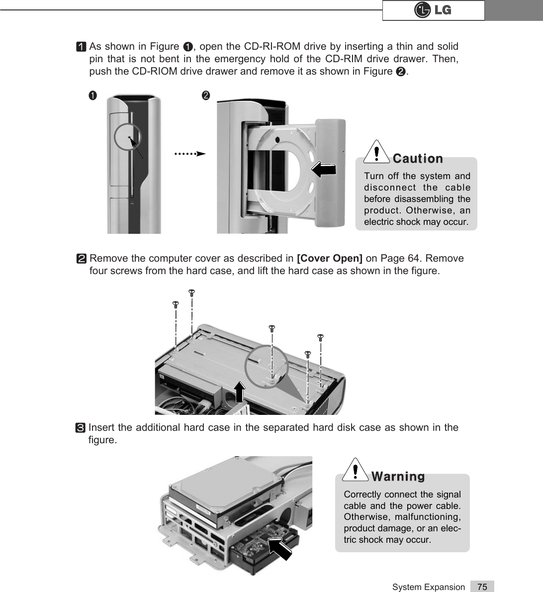 System Expansion 75ⓟRemove the computer cover as described in [Cover Open] on Page 64. Removefour screws from the hard case, and lift the hard case as shown in the figure.ⓞAs shown in Figure ℘, open the CD-RI-ROM drive by inserting a thin and solidpin that is not bent in the emergency hold of the CD-RIM drive drawer. Then,push the CD-RIOM drive drawer and remove it as shown in Figure ℙ.ⓠInsert the additional hard case in the separated hard disk case as shown in thefigure.Turn off the system anddisconnect the cablebefore disassembling theproduct. Otherwise, anelectric shock may occur.Correctly connect the signalcable and the power cable.Otherwise, malfunctioning,product damage, or an elec-tric shock may occur. ℘ℙ