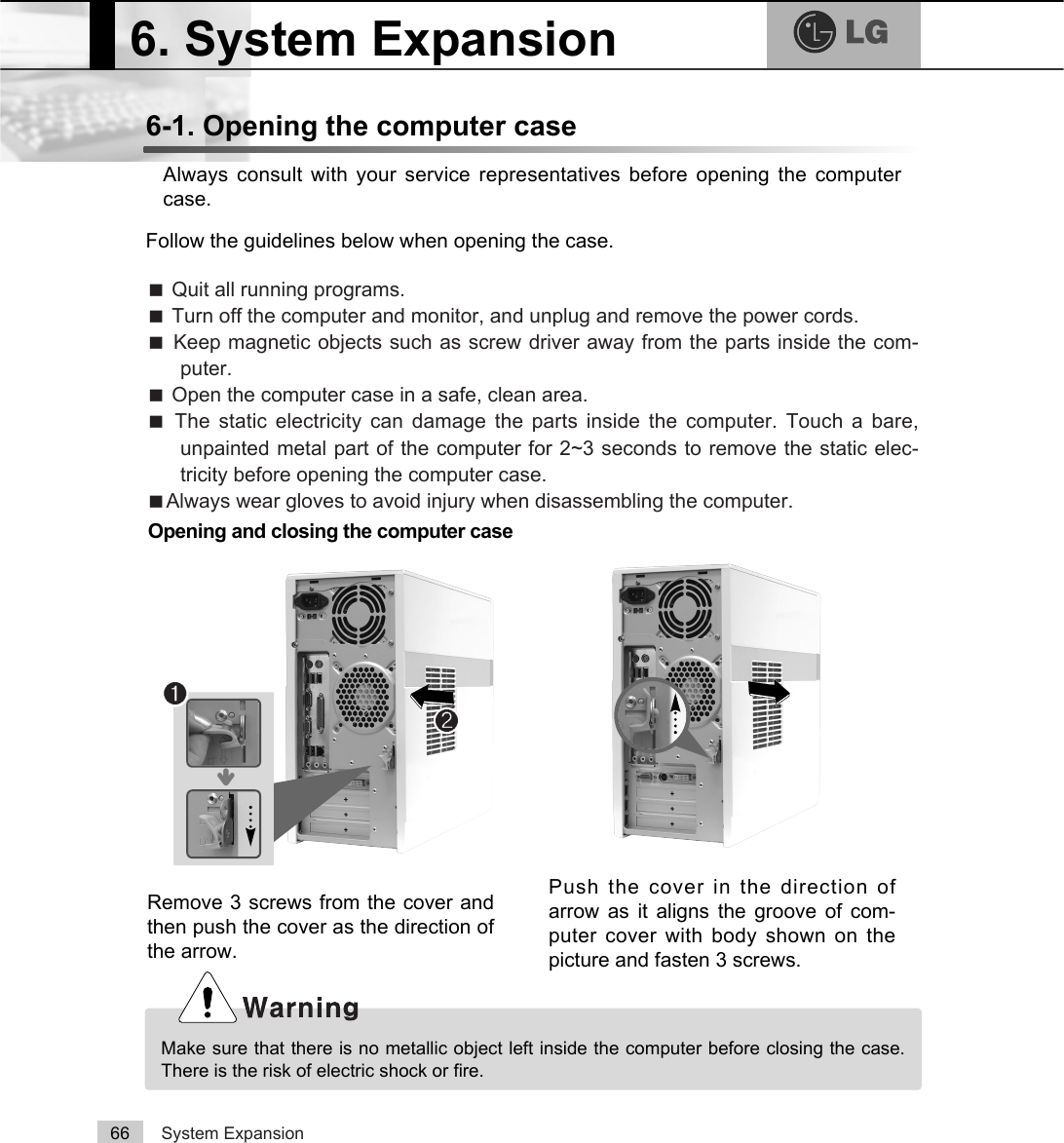 System Expansion666-1. Opening the computer caseAlways consult with your service representatives before opening the computercase.Follow the guidelines below when opening the case.Opening and closing the computer caseãQuit all running programs.ãTurn off the computer and monitor, and unplug and remove the power cords.ãKeep magnetic objects such as screw driver away from the parts inside the com-puter.ãOpen the computer case in a safe, clean area.ãThe static electricity can damage the parts inside the computer. Touch a bare,unpainted metal part of the computer for 2~3 seconds to remove the static elec-tricity before opening the computer case.ãAlways wear gloves to avoid injury when disassembling the computer.Make sure that there is no metallic object left inside the computer before closing the case.There is the risk of electric shock or fire.6. System Expansion℘ℙ⍰Push the cover in the direction ofarrow as it aligns the groove of com-puter cover with body shown on thepicture and fasten 3 screws.Remove 3 screws from the cover andthen push the cover as the direction ofthe arrow.