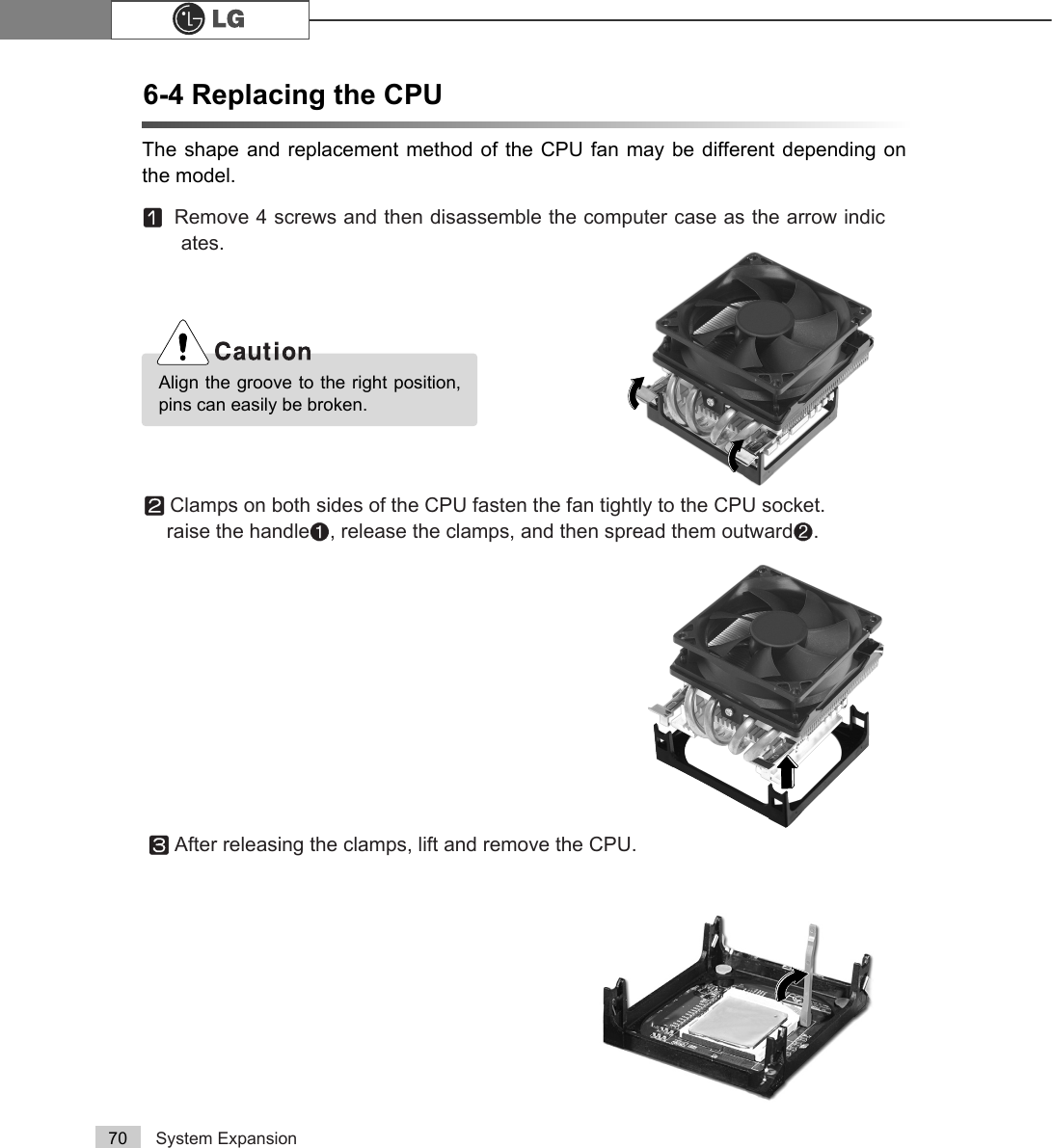 System Expansion706-4 Replacing the CPUThe shape and replacement method of the CPU fan may be different depending onthe model.ⓠAfter releasing the clamps, lift and remove the CPU.ⓞRemove 4 screws and then disassemble the computer case as the arrow indicates.Align the groove to the right position,pins can easily be broken.ⓟClamps on both sides of the CPU fasten the fan tightly to the CPU socket. raise the handle℘, release the clamps, and then spread them outwardℙ.