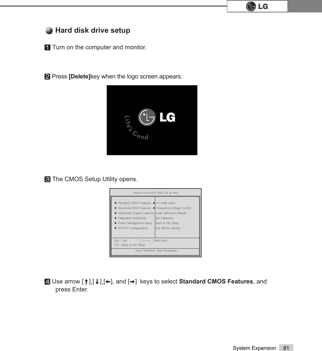 81System ExpansionⓞTurn on the computer and monitor.ⓟPress [Delete]key when the logo screen appears.ⓠThe CMOS Setup Utility opens.ⓡUse arrow &gt;Ⓑ@&gt;Ⓒ@&gt;⒵@, and &gt;Ⓐ@keys to select Standard CMOS Features, and press Enter.Hard disk drive setup3KRHQL[$ZDUG%,26&amp;0266HWXS8WLOLW\Ě 6WDQGDUG&amp;026)HDWXUHV Ě3&amp;+HDOWK6WDWXVĚ $GYDQFHG%,26)HDWXUHV Ě )UHTXHQF\9ROWDJH&amp;RQWUROĚ $GYDQFHG&amp;KLSVHW)HDWXUHV /RDG2SWLPL]HG&apos;HIDXOWVĚ ,QWHJUDWHG3HULSKHUDOV 6HW3DVVZRUGĚ 3RZHU0DQDJHPHQW6HWXS 6DYH([LW6HWXSĚ 3Q33&amp;,&amp;RQILJXUDWLRQV ([LW:LWKRXW6DYLQJ(VF4XLW êëè é 6HOHFWOWHP)6DYH([LW6HWXS9LUXV3URWHFWLRQ%RRW6HTXHQFH