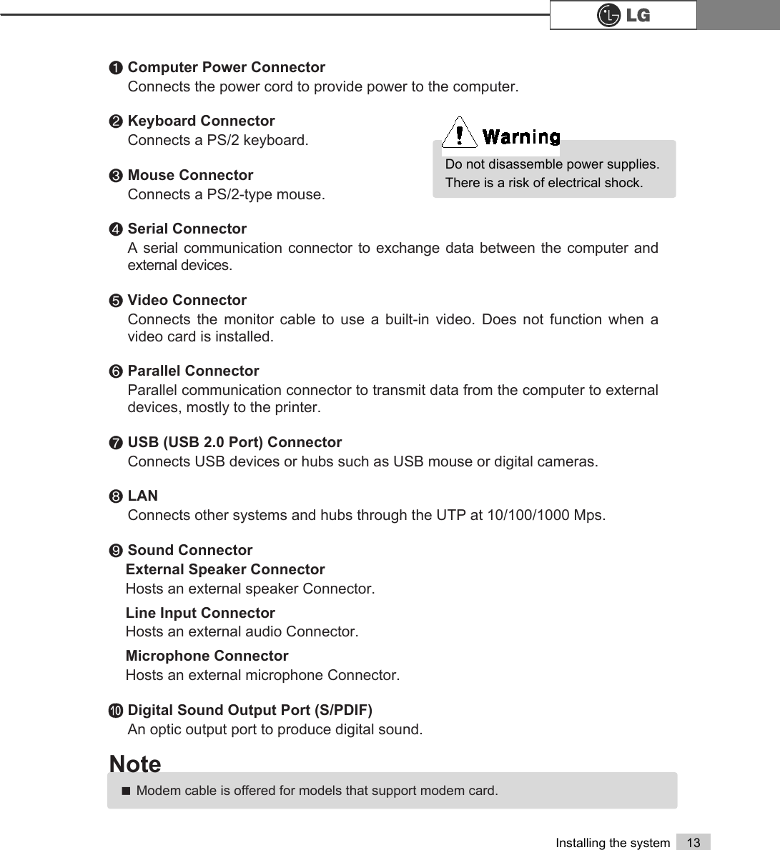 13Installing the system℘Computer Power Connector Connects the power cord to provide power to the computer.ℙKeyboard Connector Connects a PS/2 keyboard.ℚMouse ConnectorConnects a PS/2-type mouse.ℛSerial Connector A serial communication connector to exchange data between the computer andexternal devices.ℜVideo ConnectorConnects the monitor cable to use a built-in video. Does not function when avideo card is installed.ℝParallel Connector Parallel communication connector to transmit data from the computer to externaldevices, mostly to the printer.℞USB (USB 2.0 Port) Connector Connects USB devices or hubs such as USB mouse or digital cameras.℟LANConnects other systems and hubs through the UTP at 10/100/1000 Mps.℠Sound Connector External Speaker Connector Hosts an external speaker Connector.Line Input Connector Hosts an external audio Connector.Microphone Connector Hosts an external microphone Connector.≕Digital Sound Output Port (S/PDIF)An optic output port to produce digital sound.ãModem cable is offered for models that support modem card.NoteDo not disassemble power supplies.There is a risk of electrical shock.