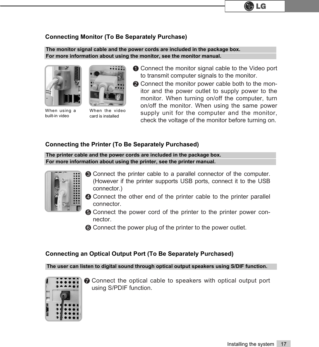 17Installing the system℘Connect the monitor signal cable to the Video portto transmit computer signals to the monitor.ℙConnect the monitor power cable both to the mon-itor and the power outlet to supply power to themonitor. When turning on/off the computer, turnon/off the monitor. When using the same powersupply unit for the computer and the monitor,check the voltage of the monitor before turning on.The monitor signal cable and the power cords are included in the package box. For more information about using the monitor, see the monitor manual.Connecting Monitor (To Be Separately Purchase)ℚConnect the printer cable to a parallel connector of the computer.(However if the printer supports USB ports, connect it to the USBconnector.)ℛConnect the other end of the printer cable to the printer parallelconnector.ℜConnect the power cord of the printer to the printer power con-nector.ℝConnect the power plug of the printer to the power outlet.The printer cable and the power cords are included in the package box.For more information about using the printer, see the printer manual.Connecting the Printer (To Be Separately Purchased)When using abuilt-in video When the videocard is installed℞Connect the optical cable to speakers with optical output portusing S/PDIF function.The user can listen to digital sound through optical output speakers using S/DIF function.Connecting an Optical Output Port (To Be Separately Purchased)