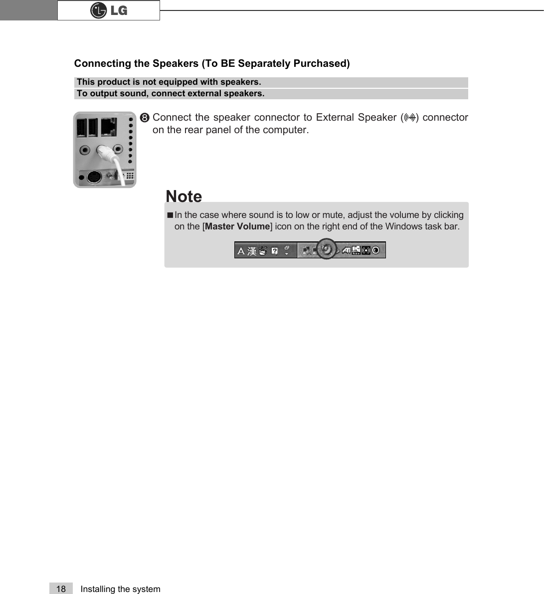 18 Installing the system℟Connect the speaker connector to External Speaker (   ) connectoron the rear panel of the computer.This product is not equipped with speakers. To output sound, connect external speakers.Connecting the Speakers (To BE Separately Purchased)ãIn the case where sound is to low or mute, adjust the volume by clickingon the [Master Volume] icon on the right end of the Windows task bar.Note