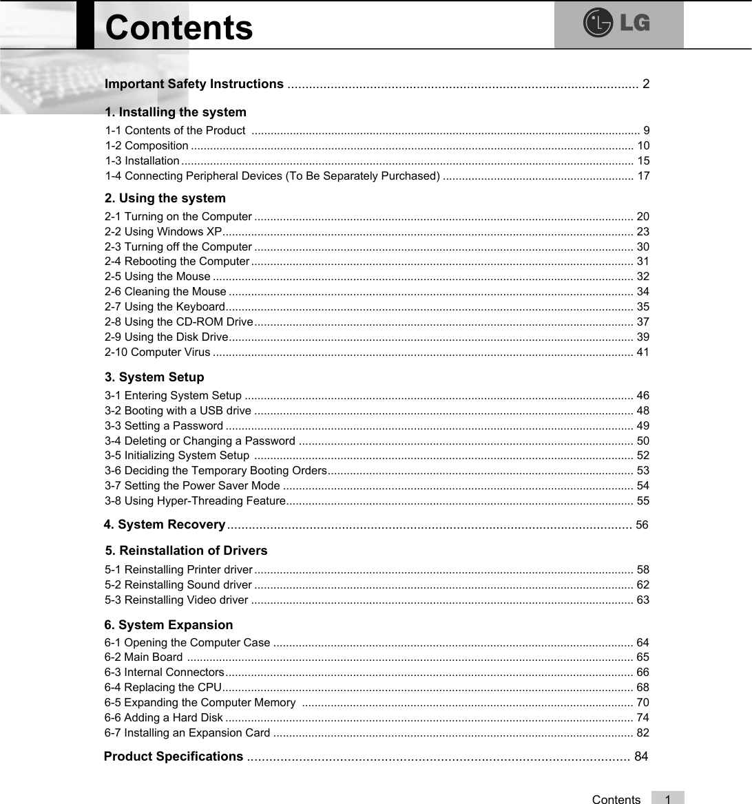 1ContentsContentsImportant Safety Instructions .................................................................................................. 21-1 Contents of the Product  .......................................................................................................................... 91-2 Composition ........................................................................................................................................... 101-3 Installation .............................................................................................................................................. 151-4 Connecting Peripheral Devices (To Be Separately Purchased) ............................................................ 171. Installing the system2. Using the system3-1 Entering System Setup .......................................................................................................................... 463-2 Booting with a USB drive ....................................................................................................................... 483-3 Setting a Password ................................................................................................................................ 493-4 Deleting or Changing a Password ......................................................................................................... 503-5 Initializing System Setup  ....................................................................................................................... 523-6 Deciding the Temporary Booting Orders................................................................................................ 533-7 Setting the Power Saver Mode .............................................................................................................. 543-8 Using Hyper-Threading Feature............................................................................................................. 553. System Setup4. System Recovery................................................................................................................. 565. Reinstallation of DriversProduct Specifications . . . . . . . . . . . . . . . . . . . . . . . . . . . . . . . . . . . . . . . . . . . . . . . . . . . . . . . . . . . . . . . . . . . . . . . . . . . . . . . . . . . . . . . . . . . . . . . . . . . . . . .  8 46-1 Opening the Computer Case ................................................................................................................. 646-2 Main Board ............................................................................................................................................ 656-3 Internal Connectors................................................................................................................................ 666-4 Replacing the CPU................................................................................................................................. 686-5 Expanding the Computer Memory  ........................................................................................................ 706-6 Adding a Hard Disk ................................................................................................................................ 746-7 Installing an Expansion Card ................................................................................................................. 825-1 Reinstalling Printer driver ....................................................................................................................... 585-2 Reinstalling Sound driver ....................................................................................................................... 625-3 Reinstalling Video driver ........................................................................................................................ 632-1 Turning on the Computer ....................................................................................................................... 202-2 Using Windows XP................................................................................................................................. 232-3 Turning off the Computer ....................................................................................................................... 302-4 Rebooting the Computer ........................................................................................................................ 312-5 Using the Mouse .................................................................................................................................... 322-6 Cleaning the Mouse ............................................................................................................................... 342-7 Using the Keyboard................................................................................................................................ 352-8 Using the CD-ROM Drive....................................................................................................................... 372-9 Using the Disk Drive............................................................................................................................... 392-10 Computer Virus .................................................................................................................................... 416. System Expansion