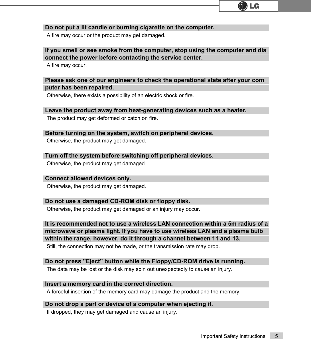 5Important Safety InstructionsDo not put a lit candle or burning cigarette on the computer.A fire may occur or the product may get damaged.If you smell or see smoke from the computer, stop using the computer and disconnect the power before contacting the service center.A fire may occur. Please ask one of our engineers to check the operational state after your computer has been repaired.Otherwise, there exists a possibility of an electric shock or fire.Leave the product away from heat-generating devices such as a heater.The product may get deformed or catch on fire.Before turning on the system, switch on peripheral devices.Otherwise, the product may get damaged.Turn off the system before switching off peripheral devices.Otherwise, the product may get damaged.Connect allowed devices only.Otherwise, the product may get damaged.Do not use a damaged CD-ROM disk or floppy disk.Otherwise, the product may get damaged or an injury may occur.It is recommended not to use a wireless LAN connection within a 5m radius of a microwave or plasma light. If you have to use wireless LAN and a plasma bulb within the range, however, do it through a channel between 11 and 13.Still, the connection may not be made, or the transmission rate may drop.Do not press &quot;Eject&quot; button while the Floppy/CD-ROM drive is running. The data may be lost or the disk may spin out unexpectedly to cause an injury.Insert a memory card in the correct direction.A forceful insertion of the memory card may damage the product and the memory.Do not drop a part or device of a computer when ejecting it.If dropped, they may get damaged and cause an injury.