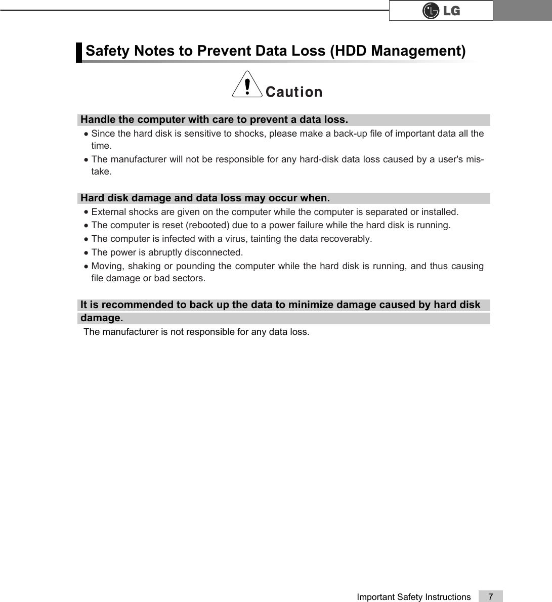 7Important Safety InstructionsHandle the computer with care to prevent a data loss.ÞSince the hard disk is sensitive to shocks, please make a back-up file of important data all thetime.ÞThe manufacturer will not be responsible for any hard-disk data loss caused by a user&apos;s mis-take.Hard disk damage and data loss may occur when.ÞExternal shocks are given on the computer while the computer is separated or installed. ÞThe computer is reset (rebooted) due to a power failure while the hard disk is running.ÞThe computer is infected with a virus, tainting the data recoverably.ÞThe power is abruptly disconnected.ÞMoving, shaking or pounding the computer while the hard disk is running, and thus causingfile damage or bad sectors. It is recommended to back up the data to minimize damage caused by hard diskdamage.The manufacturer is not responsible for any data loss.Safety Notes to Prevent Data Loss (HDD Management)