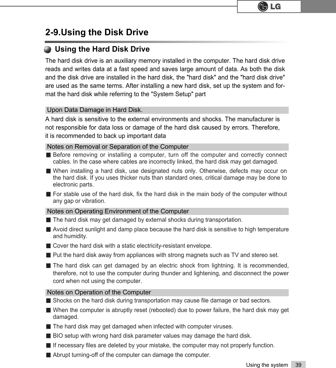 39Using the systemThe hard disk drive is an auxiliary memory installed in the computer. The hard disk drivereads and writes data at a fast speed and saves large amount of data. As both the diskand the disk drive are installed in the hard disk, the &quot;hard disk&quot; and the &quot;hard disk drive&quot;are used as the same terms. After installing a new hard disk, set up the system and for-mat the hard disk while referring to the &quot;System Setup&quot; part⍀Before removing or installing a computer, turn off the computer and correctly connectcables. In the case where cables are incorrectly linked, the hard disk may get damaged.⍀When installing a hard disk, use designated nuts only. Otherwise, defects may occur onthe hard disk. If you uses thicker nuts than standard ones, critical damage may be done toelectronic parts. ⍀For stable use of the hard disk, fix the hard disk in the main body of the computer withoutany gap or vibration.Notes on Removal or Separation of the Computer⍀The hard disk may get damaged by external shocks during transportation. ⍀Avoid direct sunlight and damp place because the hard disk is sensitive to high temperatureand humidity. ⍀Cover the hard disk with a static electricity-resistant envelope. ⍀Put the hard disk away from appliances with strong magnets such as TV and stereo set. ⍀The hard disk can get damaged by an electric shock from lightning. It is recommended,therefore, not to use the computer during thunder and lightening, and disconnect the powercord when not using the computer.Notes on Operating Environment of the Computer⍀Shocks on the hard disk during transportation may cause file damage or bad sectors. ⍀When the computer is abruptly reset (rebooted) due to power failure, the hard disk may getdamaged. ⍀The hard disk may get damaged when infected with computer viruses. ⍀BIO setup with wrong hard disk parameter values may damage the hard disk. ⍀If necessary files are deleted by your mistake, the computer may not properly function.⍀Abrupt turning-off of the computer can damage the computer.Notes on Operation of the Computer2-9.Using the Disk DriveA hard disk is sensitive to the external environments and shocks. The manufacturer isnot responsible for data loss or damage of the hard disk caused by errors. Therefore,it is recommended to back up important dataUpon Data Damage in Hard Disk.Using the Hard Disk Drive