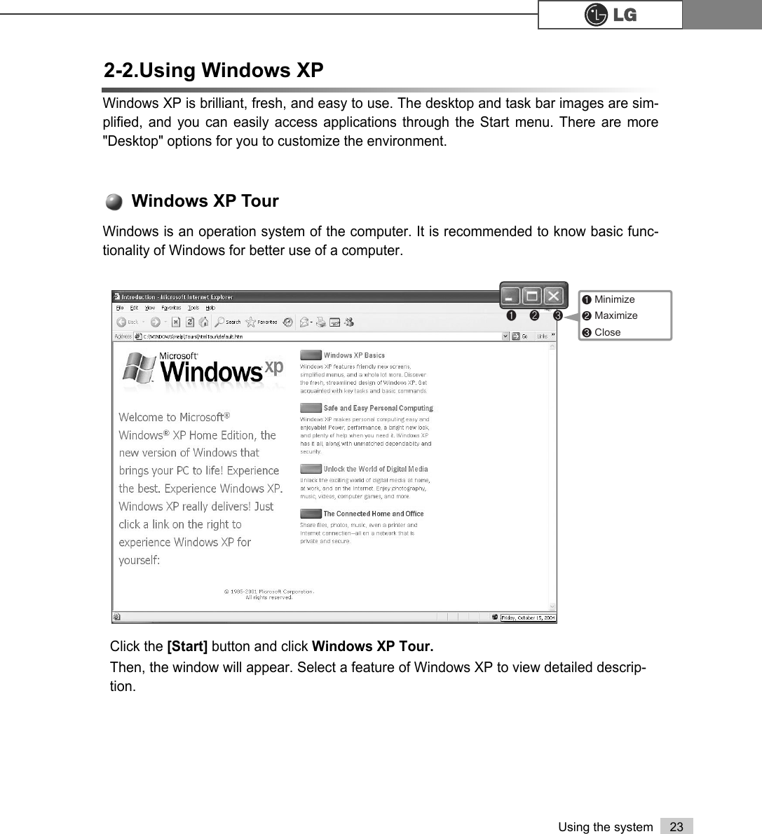 23Using the system2-2.Using Windows XPWindows XP is brilliant, fresh, and easy to use. The desktop and task bar images are sim-plified, and you can easily access applications through the Start menu. There are more&quot;Desktop&quot; options for you to customize the environment.Click the [Start] button and click Windows XP Tour.Then, the window will appear. Select a feature of Windows XP to view detailed descrip-tion.Windows is an operation system of the computer. It is recommended to know basic func-tionality of Windows for better use of a computer. Windows XP Tour℘ℙℚ℘Minimize ℙMaximize ℚClose