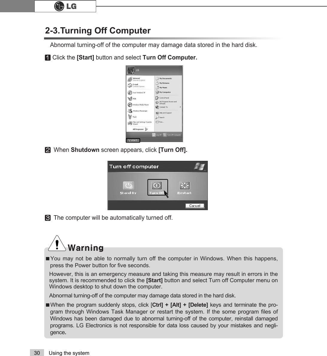 30 Using the systemⓞClick the [Start] button and select Turn Off Computer.ⓟWhen Shutdown screen appears, click [Turn Off].ãYou may not be able to normally turn off the computer in Windows. When this happens,press the Power button for five seconds. However, this is an emergency measure and taking this measure may result in errors in thesystem. It is recommended to click the [Start] button and select Turn off Computer menu onWindows desktop to shut down the computer.Abnormal turning-off of the computer may damage data stored in the hard disk. ãWhen the program suddenly stops, click [Ctrl] + [Alt] + [Delete] keys and terminate the pro-gram through Windows Task Manager or restart the system. If the some program files ofWindows has been damaged due to abnormal turning-off of the computer, reinstall damagedprograms. LG Electronics is not responsible for data loss caused by your mistakes and negli-gence.ⓠThe computer will be automatically turned off. 2-3.Turning Off Computer Abnormal turning-off of the computer may damage data stored in the hard disk.