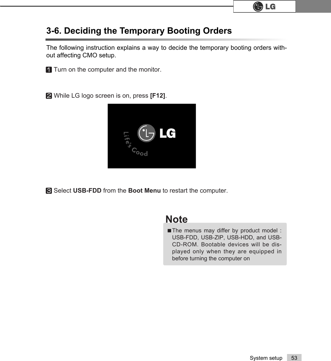 53System setupThe following instruction explains a way to decide the temporary booting orders with-out affecting CMO setup.3-6. Deciding the Temporary Booting OrdersⓞTurn on the computer and the monitor.ⓠSelect USB-FDD from the Boot Menu to restart the computer.ⓟWhile LG logo screen is on, press [F12]. ãThe menus may differ by product model :USB-FDD, USB-ZIP, USB-HDD, and USB-CD-ROM. Bootable devices will be dis-played only when they are equipped inbefore turning the computer onNote