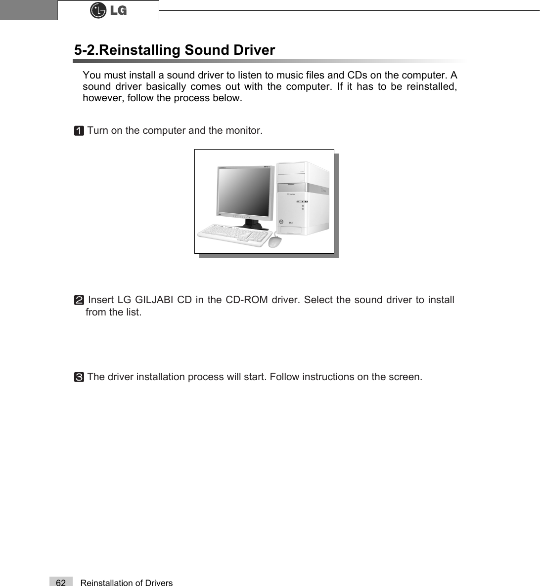 62 Reinstallation of DriversYou must install a sound driver to listen to music files and CDs on the computer. Asound driver basically comes out with the computer. If it has to be reinstalled,however, follow the process below.5-2.Reinstalling Sound DriverⓞTurn on the computer and the monitor.ⓟInsert LG GILJABI CD in the CD-ROM driver. Select the sound driver to installfrom the list.ⓠThe driver installation process will start. Follow instructions on the screen.