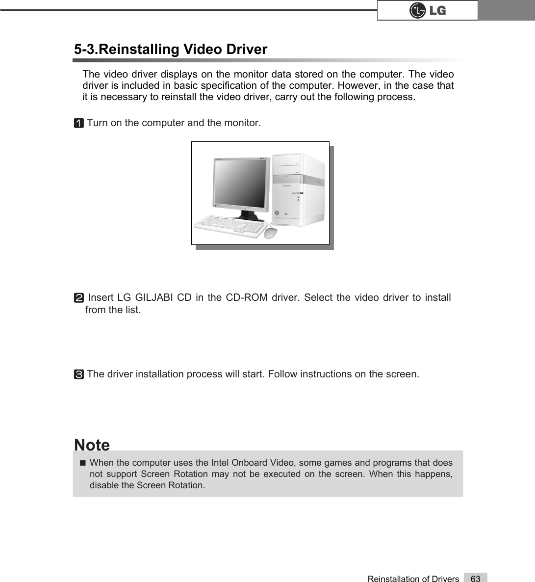 63Reinstallation of DriversThe video driver displays on the monitor data stored on the computer. The videodriver is included in basic specification of the computer. However, in the case thatit is necessary to reinstall the video driver, carry out the following process.5-3.Reinstalling Video DriverⓞTurn on the computer and the monitor.ⓟInsert LG GILJABI CD in the CD-ROM driver. Select the video driver to installfrom the list.ⓠThe driver installation process will start. Follow instructions on the screen.ãWhen the computer uses the Intel Onboard Video, some games and programs that doesnot support Screen Rotation may not be executed on the screen. When this happens,disable the Screen Rotation.Note