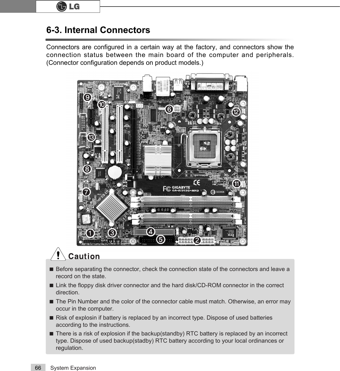 System Expansion666-3. Internal ConnectorsConnectors are configured in a certain way at the factory, and connectors show theconnection status between the main board of the computer and peripherals.(Connector configuration depends on product models.)ãBefore separating the connector, check the connection state of the connectors and leave arecord on the state. ãLink the floppy disk driver connector and the hard disk/CD-ROM connector in the correctdirection. ãThe Pin Number and the color of the connector cable must match. Otherwise, an error mayoccur in the computer.ãRisk of explosin if battery is replaced by an incorrect type. Dispose of used batteriesaccording to the instructions.ãThere is a risk of explosion if the backup(standby) RTC battery is replaced by an incorrecttype. Dispose of used backup(stadby) RTC battery according to your local ordinances orregulation.℘ℚℜℛℝ℞℟℠℡⌅⌆⌇ℙ