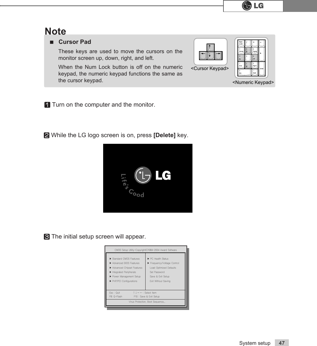 System setup 47ⓞTurn on the computer and the monitor.ⓟWhile the LG logo screen is on, press [Delete] key.ⓠThe initial setup screen will appear.ãCursor PadThese keys are used to move the cursors on themonitor screen up, down, right, and left. When the Num Lock button is off on the numerickeypad, the numeric keypad functions the same asthe cursor keypad.Note&lt;Cursor Keypad&gt;&lt;Numeric Keypad&gt;&amp;0266HWXS8WLOLW\&amp;RS\ULJKW&amp;$ZDUG6RIWZDUHĚ 6WDQGDUG&amp;026)HDWXUHV Ě 3&amp;+HDOWK6WDWXVĚ $GYDQFHG%,26)HDWXUHV Ě )UHTXHQF\9ROWDJH&amp;RQWUROĚ $GYDQFHG&amp;KLSVHW)HDWXUHV /RDG2SWLPL]HG&apos;HIDXOWVĚ ,QWHJUDWHG3HULSKHUDOV 6HW3DVVZRUGĚ 3RZHU0DQDJHPHQW6HWXS 6DYH([LW6HWXSĚ 3Q33&amp;,&amp;RQILJXUDWLRQV ([LW:LWKRXW6DYLQJ(VF4XLW êëè é 6HOHFWOWHP)4)ODVK )6DYH([LW6HWXS9LUXV3URWHFWLRQ%RRW6HTXHQFH