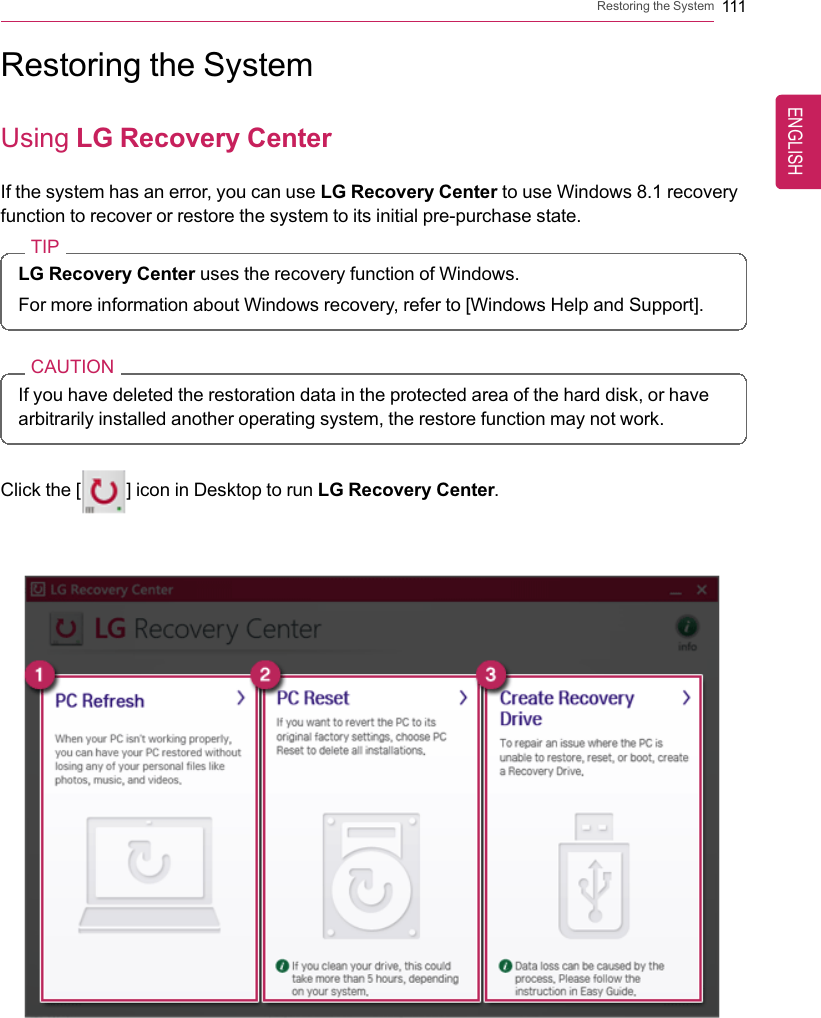 Restoring the System 111Restoring the SystemUsing LG Recovery CenterIf the system has an error, you can use LG Recovery Center to use Windows 8.1 recoveryfunction to recover or restore the system to its initial pre-purchase state.TIPLG Recovery Center uses the recovery function of Windows.For more information about Windows recovery, refer to [Windows Help and Support].CAUTIONIf you have deleted the restoration data in the protected area of the hard disk, or havearbitrarily installed another operating system, the restore function may not work.Click the [] icon in Desktop to run LG Recovery Center.ENGLISH