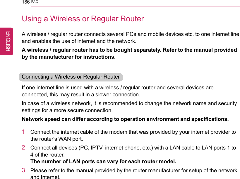 186 FAQUsing a Wireless or Regular RouterA wireless / regular router connects several PCs and mobile devices etc. to one internet lineand enables the use of internet and the network.A wireless / regular router has to be bought separately. Refer to the manual providedby the manufacturer for instructions.Connecting a Wireless or Regular RouterIf one internet line is used with a wireless / regular router and several devices areconnected, this may result in a slower connection.In case of a wireless network, it is recommended to change the network name and securitysettings for a more secure connection.Network speed can differ according to operation environment and specifications.1Connect the internet cable of the modem that was provided by your internet provider tothe router&apos;s WAN port.2Connect all devices (PC, IPTV, internet phone, etc.) with a LAN cable to LAN ports 1 to4 of the router.The number of LAN ports can vary for each router model.3Please refer to the manual provided by the router manufacturer for setup of the networkand Internet.ENGLISH