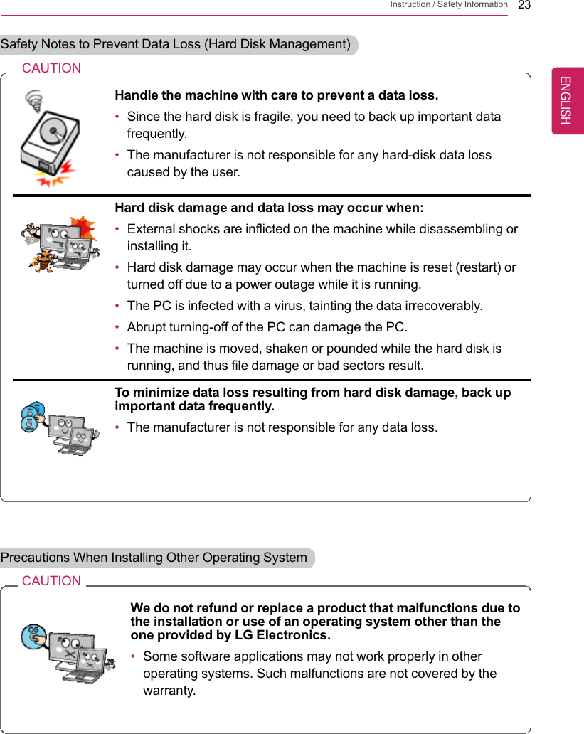 Instruction / Safety Information 23Safety Notes to Prevent Data Loss (Hard Disk Management)CAUTIONHandle the machine with care to prevent a data loss.•Since the hard disk is fragile, you need to back up important datafrequently.•The manufacturer is not responsible for any hard-disk data losscaused by the user.Hard disk damage and data loss may occur when:•External shocks are inflicted on the machine while disassembling orinstalling it.•Hard disk damage may occur when the machine is reset (restart) orturned off due to a power outage while it is running.•The PC is infected with a virus, tainting the data irrecoverably.•Abrupt turning-off of the PC can damage the PC.•The machine is moved, shaken or pounded while the hard disk isrunning, and thus file damage or bad sectors result.To minimize data loss resulting from hard disk damage, back upimportant data frequently.•The manufacturer is not responsible for any data loss.Precautions When Installing Other Operating SystemCAUTIONWe do not refund or replace a product that malfunctions due tothe installation or use of an operating system other than theone provided by LG Electronics.•Some software applications may not work properly in otheroperating systems. Such malfunctions are not covered by thewarranty.ENGLISH