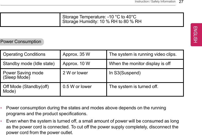 Instruction / Safety Information 27Storage Temperature: -10 °C to 40°CStorage Humidity: 10 % RH to 80 % RHPower ConsumptionOperating Conditions Approx. 35 W The system is running video clips.Standby mode (Idle state) Approx. 10 W When the monitor display is offPower Saving mode(Sleep Mode)2 W or lower In S3(Suspend)Off Mode (Standby(off)Mode)0.5 W or lower The system is turned off.•Power consumption during the states and modes above depends on the runningprograms and the product specifications.•Even when the system is turned off, a small amount of power will be consumed as longas the power cord is connected. To cut off the power supply completely, disconnect thepower cord from the power outlet.ENGLISH