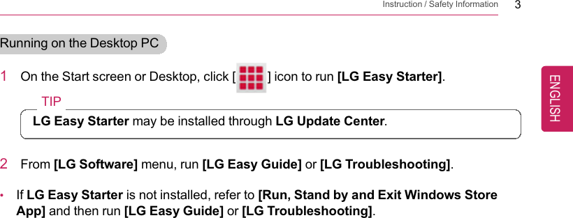 Instruction / Safety Information 3Running on the Desktop PC1On the Start screen or Desktop, click [] icon to run [LG Easy Starter].TIPLG Easy Starter may be installed through LG Update Center.2From [LG Software] menu, run [LG Easy Guide] or [LG Troubleshooting].•If LG Easy Starter is not installed, refer to [Run, Stand by and Exit Windows StoreApp] and then run [LG Easy Guide] or [LG Troubleshooting].ENGLISH