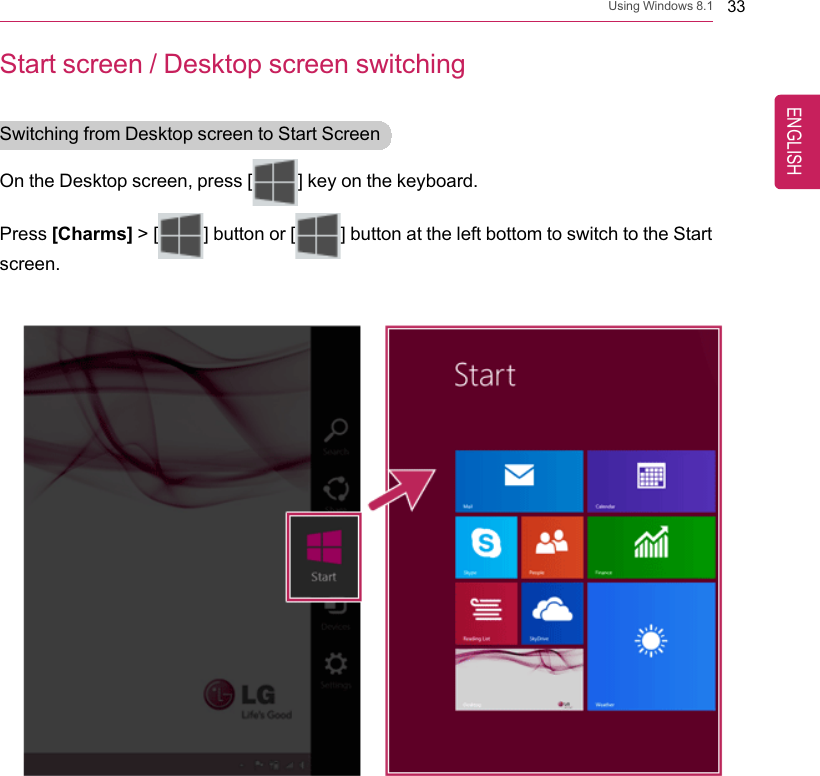 Using Windows 8.1 33Start screen / Desktop screen switchingSwitching from Desktop screen to Start ScreenOn the Desktop screen, press [] key on the keyboard.Press [Charms] &gt; [ ] button or [ ] button at the left bottom to switch to the Startscreen.ENGLISH