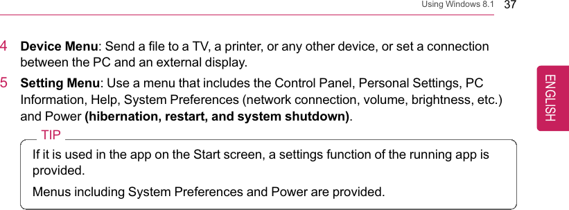 Using Windows 8.1 374Device Menu: Send a file to a TV, a printer, or any other device, or set a connectionbetween the PC and an external display.5Setting Menu: Use a menu that includes the Control Panel, Personal Settings, PCInformation, Help, System Preferences (network connection, volume, brightness, etc.)and Power (hibernation, restart, and system shutdown).TIPIf it is used in the app on the Start screen, a settings function of the running app isprovided.Menus including System Preferences and Power are provided.ENGLISH