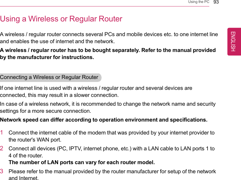 Using the PC 93Using a Wireless or Regular RouterA wireless / regular router connects several PCs and mobile devices etc. to one internet lineand enables the use of internet and the network.A wireless / regular router has to be bought separately. Refer to the manual providedby the manufacturer for instructions.Connecting a Wireless or Regular RouterIf one internet line is used with a wireless / regular router and several devices areconnected, this may result in a slower connection.In case of a wireless network, it is recommended to change the network name and securitysettings for a more secure connection.Network speed can differ according to operation environment and specifications.1Connect the internet cable of the modem that was provided by your internet provider tothe router&apos;s WAN port.2Connect all devices (PC, IPTV, internet phone, etc.) with a LAN cable to LAN ports 1 to4 of the router.The number of LAN ports can vary for each router model.3Please refer to the manual provided by the router manufacturer for setup of the networkand Internet.ENGLISH