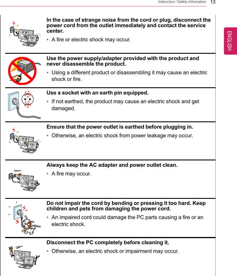 Instruction / Safety Information 13In the case of strange noise from the cord or plug, disconnect thepower cord from the outlet immediately and contact the servicecenter.•A fire or electric shock may occur.Use the power supply/adapter provided with the product andnever disassemble the product.•Using a different product or disassembling it may cause an electricshock or fire.Use a socket with an earth pin equipped.•If not earthed, the product may cause an electric shock and getdamaged.Ensure that the power outlet is earthed before plugging in.•Otherwise, an electric shock from power leakage may occur.Always keep the AC adapter and power outlet clean.•A fire may occur.Do not impair the cord by bending or pressing it too hard. Keepchildren and pets from damaging the power cord.•An impaired cord could damage the PC parts causing a fire or anelectric shock.Disconnect the PC completely before cleaning it.•Otherwise, an electric shock or impairment may occur.ENGLISH