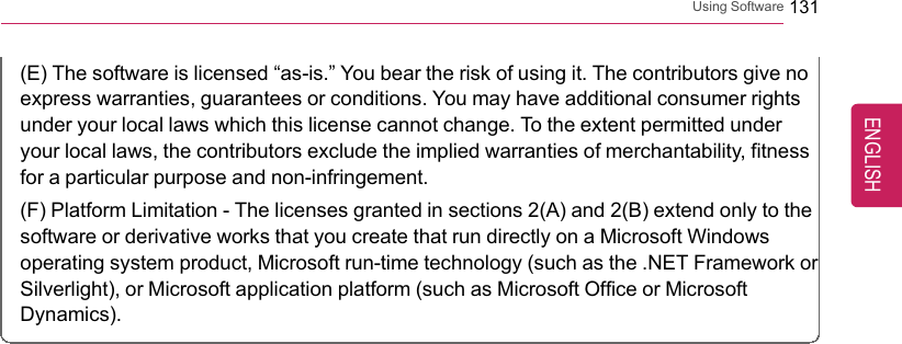 Using Software 131(E) The software is licensed “as-is.”You bear the risk of using it. The contributors give noexpress warranties, guarantees or conditions. You may have additional consumer rightsunder your local laws which this license cannot change. To the extent permitted underyour local laws, the contributors exclude the implied warranties of merchantability, fitnessfor a particular purpose and non-infringement.(F) Platform Limitation - The licenses granted in sections 2(A) and 2(B) extend only to thesoftware or derivative works that you create that run directly on a Microsoft Windowsoperating system product, Microsoft run-time technology (such as the .NET Framework orSilverlight), or Microsoft application platform (such as Microsoft Office or MicrosoftDynamics).ENGLISH