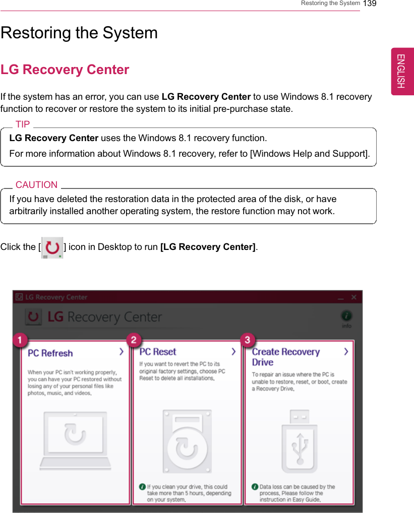 Restoring the System 139Restoring the SystemLG Recovery CenterIf the system has an error, you can use LG Recovery Center to use Windows 8.1 recoveryfunction to recover or restore the system to its initial pre-purchase state.TIPLG Recovery Center uses the Windows 8.1 recovery function.For more information about Windows 8.1 recovery, refer to [Windows Help and Support].CAUTIONIf you have deleted the restoration data in the protected area of the disk, or havearbitrarily installed another operating system, the restore function may not work.Click the [] icon in Desktop to run [LG Recovery Center].ENGLISH