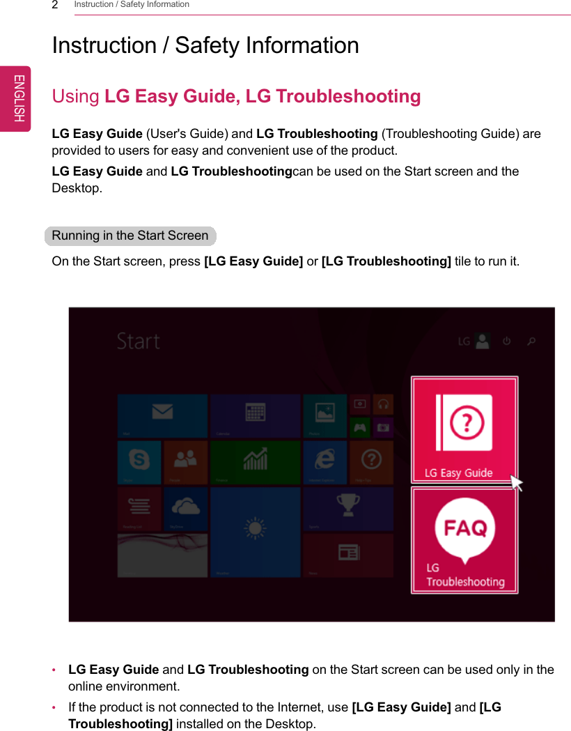 2Instruction / Safety InformationInstruction / Safety InformationUsing LG Easy Guide, LG TroubleshootingLG Easy Guide (User&apos;s Guide) and LG Troubleshooting (Troubleshooting Guide) areprovided to users for easy and convenient use of the product.LG Easy Guide and LG Troubleshootingcan be used on the Start screen and theDesktop.Running in the Start ScreenOn the Start screen, press [LG Easy Guide] or [LG Troubleshooting] tile to run it.•LG Easy Guide and LG Troubleshooting on the Start screen can be used only in theonline environment.•If the product is not connected to the Internet, use [LG Easy Guide] and [LGTroubleshooting] installed on the Desktop.ENGLISH