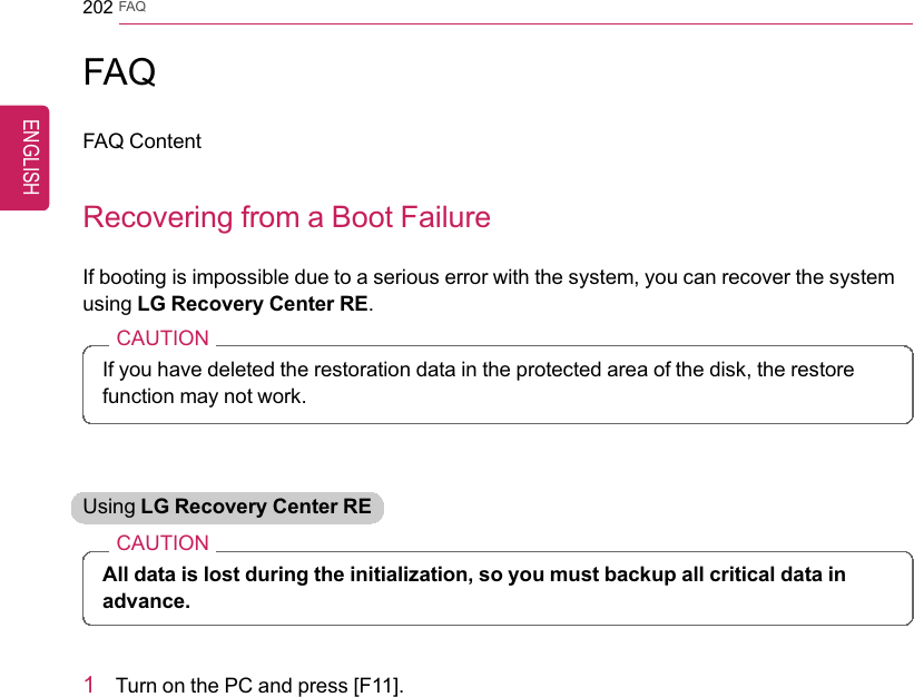 202 FAQFAQFAQ ContentRecovering from a Boot FailureIf booting is impossible due to a serious error with the system, you can recover the systemusing LG Recovery Center RE.CAUTIONIf you have deleted the restoration data in the protected area of the disk, the restorefunction may not work.Using LG Recovery Center RECAUTIONAll data is lost during the initialization, so you must backup all critical data inadvance.1Turn on the PC and press [F11].ENGLISH